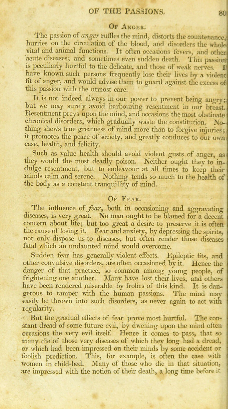 Of Anger. The passion of anger ruffles the mind, distorts the countenance, hurries on the circulation of the blood, and disorders the whole vita! and animal functions. It often occasions fevers, and other acute diseases; and sometimes even sudden death. This passion is peculiarly hurtful to the delicate, and those of weak nerves. I have known such persons frequently lose their lives hy a violent fit of anger, and would advise them to guard against the excess of this passion with the utmost care. It is not indeed always in our power to prevent being angry; but we may surely avoid harbouring resentment in our breast. Resentment preys upon the mind, and occasions the most obstinate chronical disorders, which gradually waste the constitution. No- thing shews true greatness of mind more than to forgive injuries; it promotes the peace of society, and greatly conduces to our own ease, health, and felicity. Such as value health should avoid violent gusts of anger, as they would the most deadly poison. Neither ought they to in- dulge resentment, but to endeavour at all times to keep their minds calm and serene. Nothing tends so much to the health of the body as a constant tranquillity of mind. Of Fear. The influence of fair, both ill occasioning and aggravating diseases, is very great. No man ought to be blamed for a decent concern about life; but too great a desire to preserve it is often the cause of losing it. Fear and anxiety, by depressing the spirits, not only dispose us to diseases, but often render those diseases fatal which an undaunted mind would overcome. Sudden fear has generally violent effects. Epileptic fits, and other convulsive disorders, are often occasioned by it. Hence the danger of that practice, so common among young people, of frightening one another. Many have lost their lives, and others have been rendered miserable by frolics of this kind. It is dan- gerous to tamper with the human passions. The mind may easily be thrown into such disorders, as never again to act with regularity. But the gradual effects of fear prove most hurtful. The con- stant dread of some future evil, by dwelling upon the mind often occasions the very evil itself. Hence it comes to pass, that so many die of those very diseases of which they long had a dread, or which had been impressed on their minds by some accident or foolish prediction. This, for example, is often the case with women in child-bed. Many of those who die in that situation, are impressed with the notion of their death, a long time before it