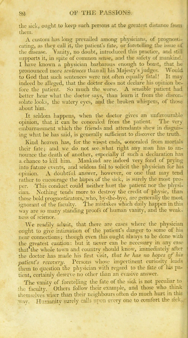 the sick, ought to keep such persons at the greatest distance front them. A custom has long prevailed among physicians, of prognosti- cating, as they call it, the patient’s fate, or foretelling the i-sue of the disease. Vanity, no doubt, introduced this practice, and still supports it, in spite of common sense, and the safety of mankind. I nave known a physician barbarous enough to boast, that he pronounced more sentences than all his Majesty’s judges. Would to God that such sentences were not often equally fatal! It may indeed be alleged, that the doctor does not declare his opinion be- fore the patient. So much the worse, A sensible patient had better hear what the doctor says, than learn it from the discon- solate looks, the watery eyes, and the broken whispers, of those about him. It seldom happens, when tire doctor gives an unfavourable opinion, that it can be concealed from the patient. The very embarrassment which the friends and attendants shew in disguis- ing what he has said, is generally sufficient to discover the truth. Kind heaven has, for the wisest ends, concealed from mortals their fate; and we do not see what right any man has to an- nounce the death of another, especially if such a declaration has a.chance to kill him. Mankind are indeed very fond of prying into future events, and seldom fail to solicit the physician for his opinion. A doubtful answer, however, or one that may tend rather to encourage the hopes of the sick, is surely the most pro- per. This conduct could neither hurt the patient nor the physi- cian. Nothing tends more to destroy the credit of physic, than those bold prognosticators, who, by-the-bye, are generally the most ignorant of the faculty. The mistakes which daily happen in this way are so many standing proofs of human vanity, and the weak- ness of science. We readily admit, that there are eases where the physician ought to give intimation of the patient’s danger to some of his near connections; though even this ought always to be done with the greatest caution: but it never can be necessary in any case that me whole town and country should know, immediately after the doctor has made his first visit, that he has no hopes of his patient's recovery. Persons whose impertinent curiosity leads them to question the physician with regard to the fate of lus pa- tient, certainly deserve no other than an evasive answer. The vanity of foretelling the fate of the sick is not peculiar to die faculty. Others follow their example, and those who think themselves wiser than their neighbours often do much hurt in this way. Humanity surely Calls upon every one to comfort the sick.