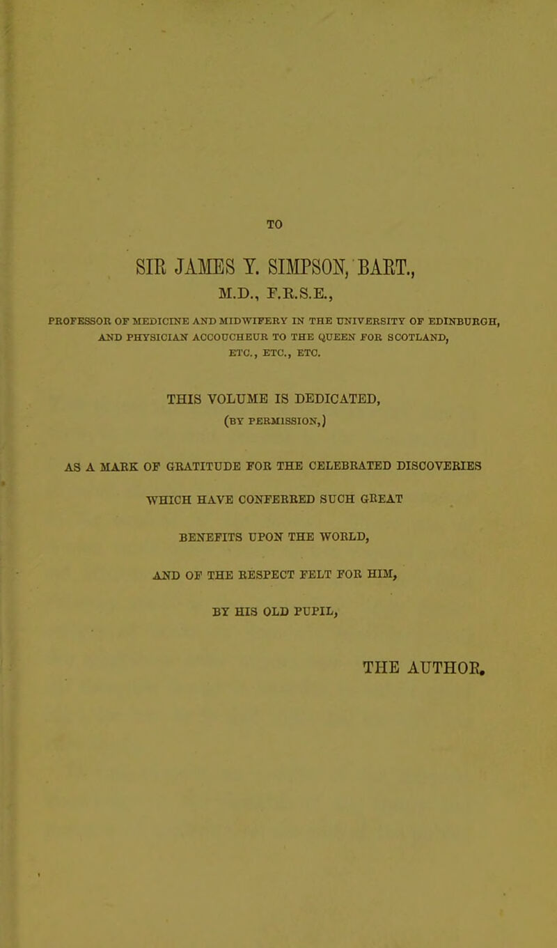 TO SIR JAMES Y. SIMPSON, BAET., M.D., F.R.S.E., PEOFESSOK OF MEDICINE AND MIDWIFEKY IN THE tTNIVEBSITY OP EDINBUEGH, AND PHYSICIAN AOCOUCHEUR TO THE QUEEN JFOB, SCOTLAND, ETC., ETC., ETC. THIS VOLUME IS DEDICATED, (by PERMISSION,) AS A MAEK OF GBATITUDE FOE THE CELEBRATED DISCOVERIES WHICH HAVE CONFERRED SUCH GREAT BENEFITS UPON THE WORLD, AND OF THE RESPECT FELT FOR HIM, BY HIS OLD PUPIL, THE AUTHOE.