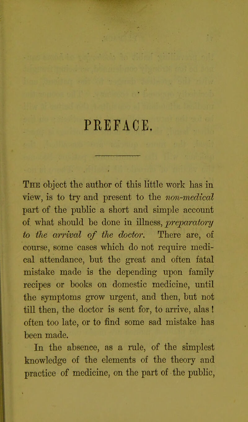 PREFACE. The object the author of this little work has in view, is to try and present to the non-medical part of the public a short and simple account of what should be done in illness, preparatory to the arrival of the doctor. There are, of course, some cases which do not require medi- cal attendance, but the great and often fatal mistake made is the depending upon family recipes or books on domestic medicine, until the symptoms grow urgent, and then, but not till then, the doctor is sent for, to arrive, alas ! often too late, or to find some sad mistake has been made. In the absence, as a rule, of the simplest knowledge of the elements of the theory and practice of medicine, on the part of the public,