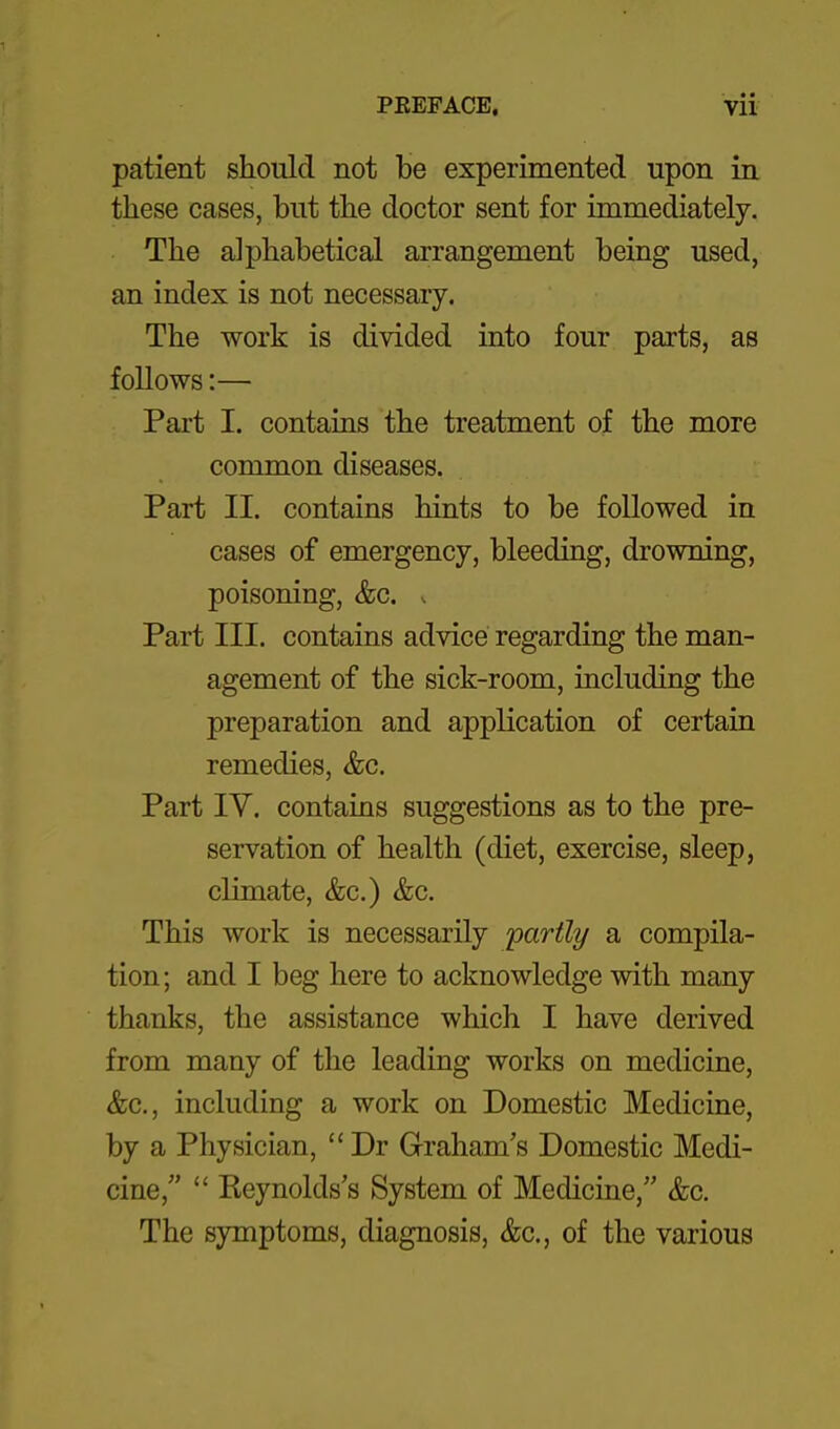 patient should not be experimented upon in these cases, but the doctor sent for immediately. The alphabetical arrangement being used, an index is not necessary. The work is divided into four parts, as follows:— Part I. contains the treatment of the more common diseases. Part II. contains hints to be followed in cases of emergency, bleeding, drowning, poisoning, &c. s Part III. contains advice regarding the man- agement of the sick-room, including the preparation and application of certain remedies, &c. Part IV. contains suggestions as to the pre- servation of health (diet, exercise, sleep, climate, &c.) &c. This work is necessarily 'partly a compila- tion; and I beg here to acknowledge with many thanks, the assistance which I have derived from many of the leading works on medicine, &c., including a work on Domestic Medicine, by a Physician,  Dr Graham's Domestic Medi- cine,  Keynolds's System of Medicine, &c. The symptoms, diagnosis, &c., of the various