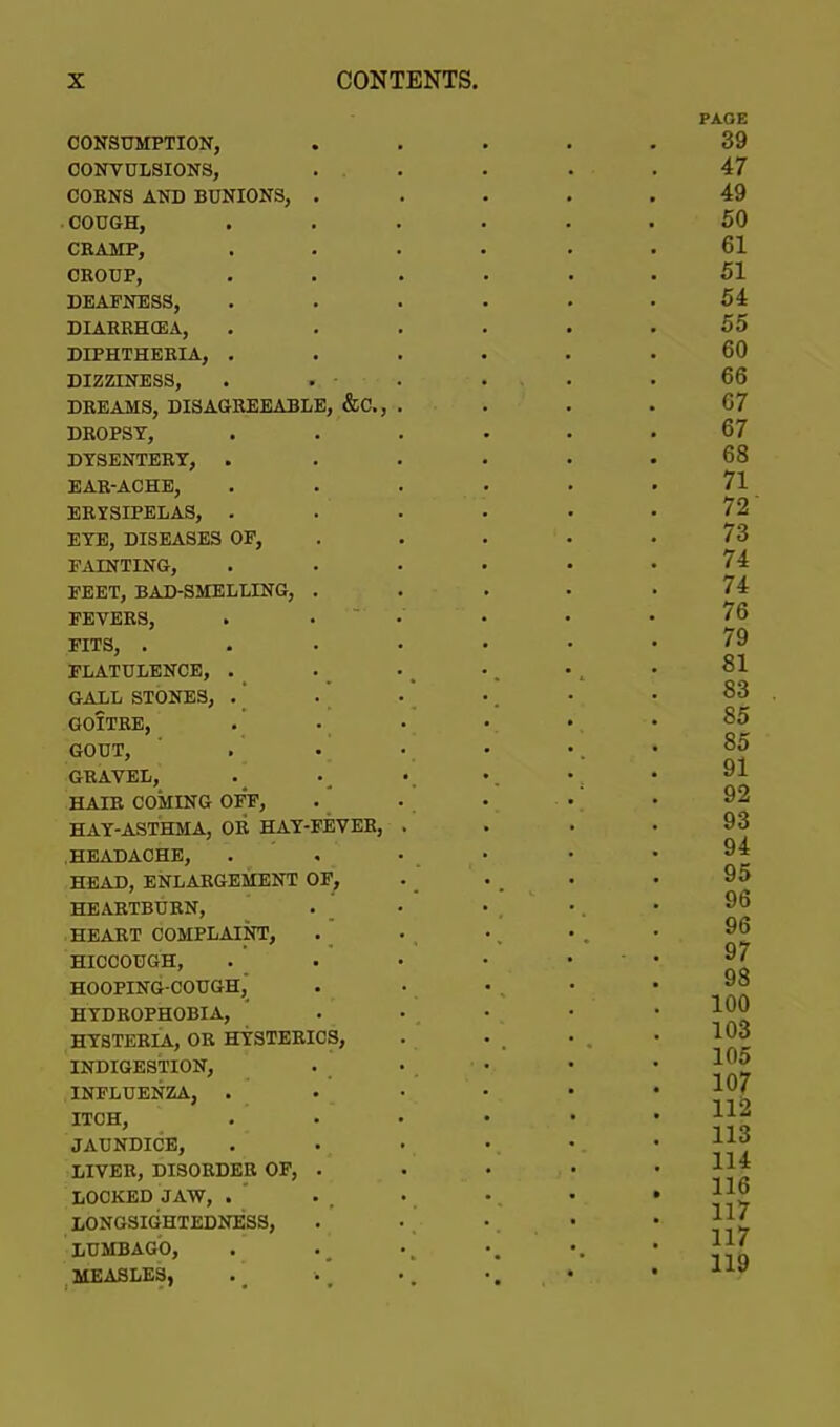 CONSUMPTION, CONVULSIONS, CORNS AND BUNIONS, . .COUGH, CEAMP, CROUP, DEAFNESS, DIARRHCEA, DIPHTHERIA, . DIZZINESS, DREAMS, DISAGREEABLE, &C., DROPSY, DYSENTERY, . EAR-ACHE, ERYSIPELAS, . EYE, DISEASES OF, FAINTING, FEET, BAD-SMELLING, . FEVERS, FITS, . FLATULENCE, . GALL STONES, , ' GOITRE, GOUT, GRAVEL, HAIR COMING OFF, HAY-ASTHMA, OR HAY-FEVER, HEADACHE, HEAD, ENLARGEMENT OF, HEARTBURN, HEART COMPLAINT, HICCOUGH, HOOPING-COUGH, HYDROPHOBIA, HYSTERIA, OR HYSTERICS, INDIGESTION, INFLUENZA, . ITCH, JAUNDICE, LIVER, DISORDER OP, . LOCKED JAW, . ' LONGSIGHTEDNESS, LUMBAGO, MEASLES,