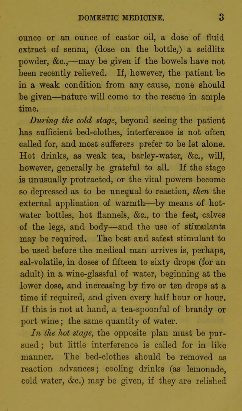 ounce or an ounce of castor oil, a dose of fluid extract of senna, (dose on the bottle,) a seidlitz powder, &c.,—may be given if the bowels have not been recently relieved. If, however, the patient be in a weak condition from any cause, none should be given—^nature will come to the rescue in ample time. During the cold stage, beyond seeing the patient has sufficient bed-clothes, interference is not often called for, and most sufferers prefer to be let alone. Hot drinks, as weak tea, barley-water, &c., will, however, generally be grateful to all. If the stage is unusually protracted, or the vital powers become so depressed as to be unequal to reaction, then the external appHcation of warmth—by means of hot- water bottles, hot flannels, &c., to the feet, calves of the legs, and body—and the use of stimiulants may be required. The best and safest stimulant to be used before the medical man arrives is, perhaps, sal-volatile, in doses of fifteen to sixty drops (for an adult) in a wine-glassful of water, beginning at the lower dose, and increasing by five or ten drops at a time if required, and given every half hour or hour. If this is not at hand, a tea-spoonful of brandy or port wine; the same quantity of water. In the hot stage, the opposite plan must be pur- sued ; but Httle interference is called for in like manner. The bed-clothes should be removed as reaction advances; cooling drinks (as lemonade, cold water, &c.) may be given, if they are relished