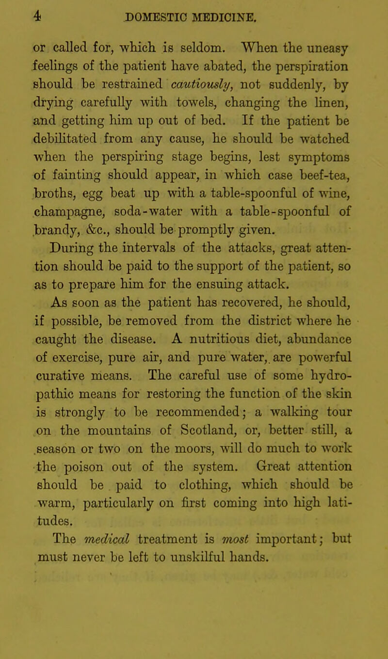 or called for, which is seldom. When the uneasy feelings of the patient have abated, the perspiration should be restrained cautiously, not suddenly, by drying carefully with towels, changing the linen, and getting him up out of bed. If the patient be debilitated from any cause, he should be watched when the perspuung stage begins, lest symptoms of fainting should appear, in which case beef-tea, broths, egg beat up with a table-spoonful of wine, champagne, soda-water with a table-spoonful of brandy, &c., should be promptly given. During the intervals of the attacks, great atten- tion should be paid to the support of the patient, so as to prepare him for the ensuing attack. As soon as the patient has recovered, he should, if possible, be removed from the district where he caught the disease. A nutritious diet, abundance of exercise, pure air, and pure water,, are powerful curative means. The careful use of some hydro- pathic means for restoring the function of the skin is strongly to be recommended; a walldng tour on the mountains of Scotland, or, better still, a .season or two on the moors, will do much to work the poison out of the system. Great attention should be paid to clothing, which should be warm, particularly on first coming into high lati- tudes. The medical treatment is most important; but must never be left to unskilful hands.