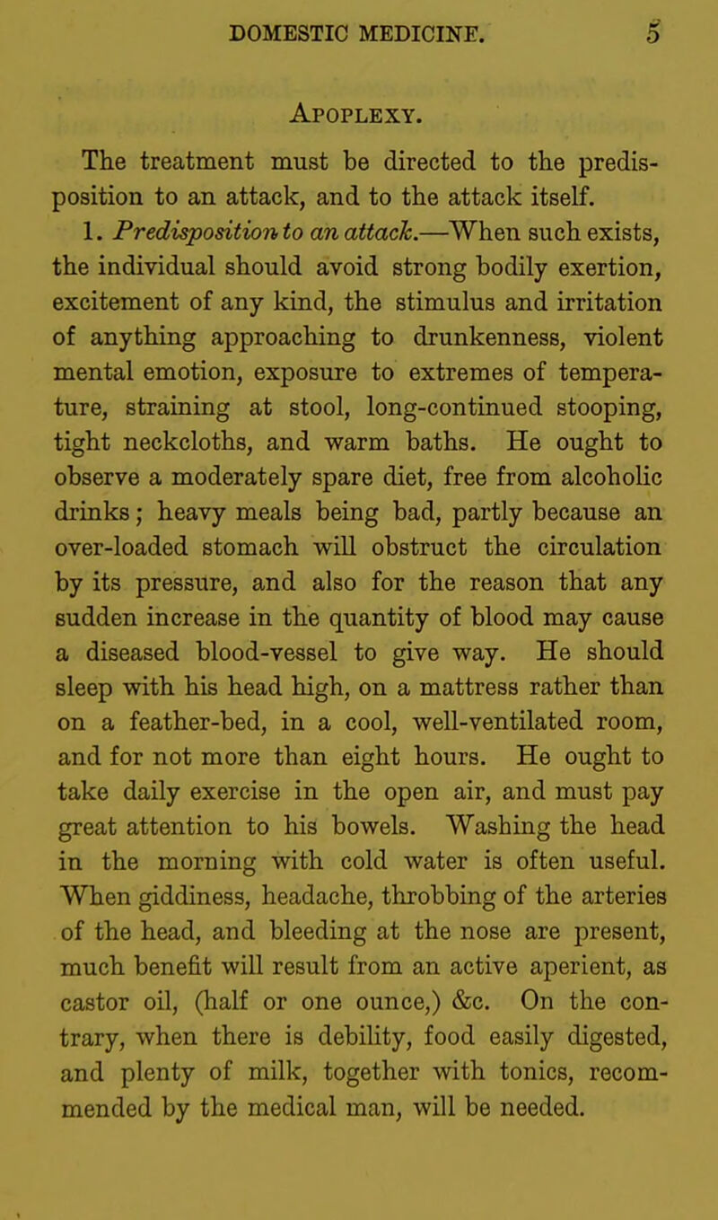 Apoplexy. The treatment must be directed to the predis- position to an attack, and to the attack itself. 1. Predisposition to an attack.—When such exists, the individual should avoid strong bodily exertion, excitement of any kind, the stimulus and irritation of anything approaching to drunkenness, violent mental emotion, exposure to extremes of tempera- ture, straining at stool, long-continued stooping, tight neckcloths, and warm baths. He ought to observe a moderately spare diet, free from alcoholic drinks; heavy meals being bad, partly because an over-loaded stomach will obstruct the circulation by its pressure, and also for the reason that any sudden increase in the quantity of blood may cause a diseased blood-vessel to give way. He should sleep with his head high, on a mattress rather than on a feather-bed, in a cool, well-ventilated room, and for not more than eight hours. He ought to take daily exercise in the open air, and must pay great attention to his bowels. Washing the head in the morning with cold water is often useful. When giddiness, headache, throbbing of the arteries of the head, and bleeding at the nose are present, much benefit will result from an active aperient, as castor oil, (half or one ounce,) &c. On the con- trary, when there is debility, food easily digested, and plenty of milk, together with tonics, recom- mended by the medical man, will be needed.