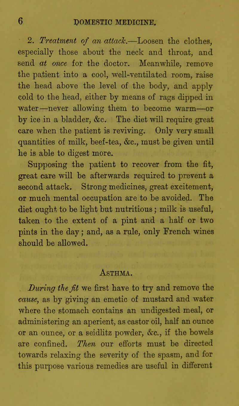 2. Treatment of an attack.—Loosen tlie clothes, especially those about the neck and throat, and send at once for the doctor. Meanwhile, remove the patient into a cool, well-ventilated room, raise the head above the level of the body, and apply cold to the head, either by means of rags dipped in water—never allowing them to become warm—or by ice in a bladder, &c. The diet will require great care when the patient is reviving. Only very small quantities of milk, beef-tea, &c., must be given until he is able to digest more. Supposing the patient to recover from the fit, great care will be afterwards required to prevent a second attack. Strong medicines, great excitement, or much mental occupation are to be avoided. The diet ought to be Hght but nutritious; milk is useful, taken to the extent of a pint and a half or two pints in the day; and, as a rule, only French wines should be allowed. ASTHAIA. During the Jit we first have to try and remove the cause, as by giving an emetic of mustard and water where the stomach contains an undigested meal, or administering an aperient, as castor oil, half an ounce or an ounce, or a seidlitz powder, &c., if the bowels are confined. Then our efforts must be directed towards relaxing the severity of the spasm, and for this purpose various remedies are useful in different