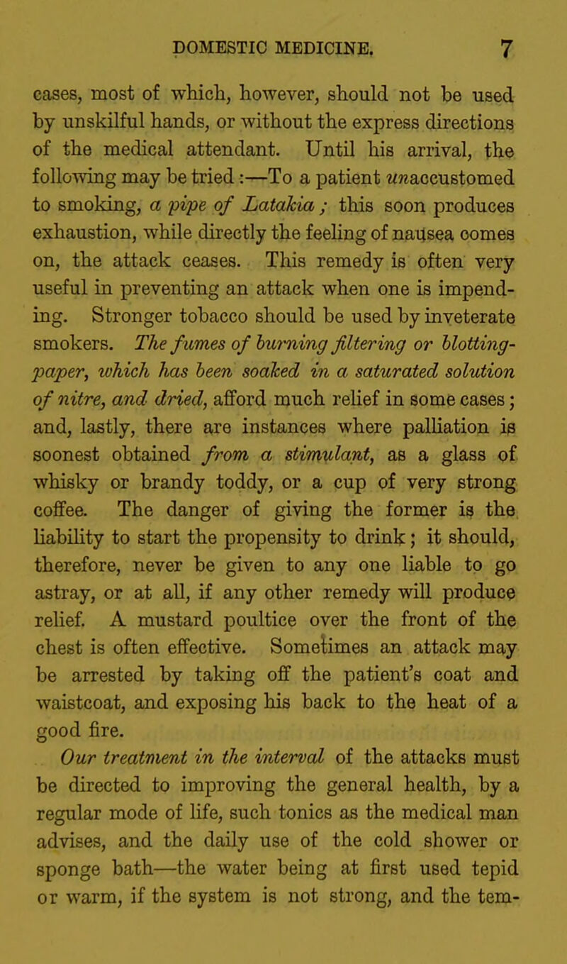 cases, most of wWcli, however, should not be used by unskilful hands, or without the express directions of the medical attendant. Until his arrival, the follomng may be tried:—To a patient wwaccustomed to smoking, a 'pipe of LataTcia ; this soon produces exhaustion, while directly the feeling of nausea oomes on, the attack ceases. This remedy is often very useful in preventing an attack when one is impend- ing. Stronger tobacco should be used by inveterate smokers. The f umes of burming filtering or blotting- paper, which has been soaked in a saturated solution of nitre, and dried, afford much reUef in some cases; and, lastly, there are instances where palhation is soonest obtained from a stimulant, as a glass of whisky or brandy toddy, or a cup of very strong coffee. The danger of giving the former is the liability to start the propensity to drink; it should, therefore, never be given to any one liable to go astray, or at all, if any other remedy will produce rehef. A mustard poultice over the front of the chest is often effective. SomeUmes an attack may be arrested by taking off the patient's coat and waistcoat, and exposing his back to the heat of a good fire. Our treatment in the interval of the attacks must be directed to improving the general health, by a regular mode of life, such tonics as the medical man advises, and the daily use of the cold shower or sponge bath—the water being at first used tepid or warm, if the system is not strong, and the tern-