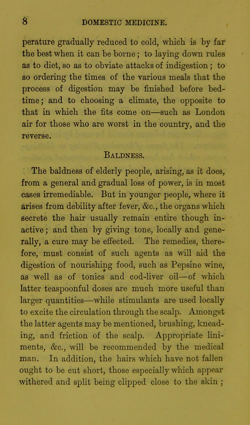 6 perature gradually reduced to cold, which is by far the best when it can be borne; to laying down rules as to diet, so as to obviate attacks of indigestion; to so ordering the times of the various meals that the process of digestion may be finished before bed- time; and to choosing a climate, the opposite to that in which the fits come on—such as London air for those who are worst in the country, and the reverse. Baldness. The baldness of elderly people, arising, as it does, from a general and gradual loss of power, is in most cases irremediable. But in younger people, where it arises from debihty after fever, &c., the organs which secrete the hair usually remain entire though in- active ; and then by giving tone, locally and gene- rally, a cure may be effected. The remedies, there- fore, must consist of such agents as wiU aid the digestion of nourishing food, such as Pepsine wine, as well as of tonics and cod-hver oil—of which latter teaspoonful doses are much more useful than larger quantities—while stimulants are used locaUy to excite the circulation through the scalp. Amongst the latter agents may be mentioned, brushing, knead- ing, and friction of the scalp. Appropriate lini- ments, &c., will be recommended by the medical man. In addition, the hairs which have not fallen ought to be cut short, those especially which appear withered and split being clipped close to the skin ;