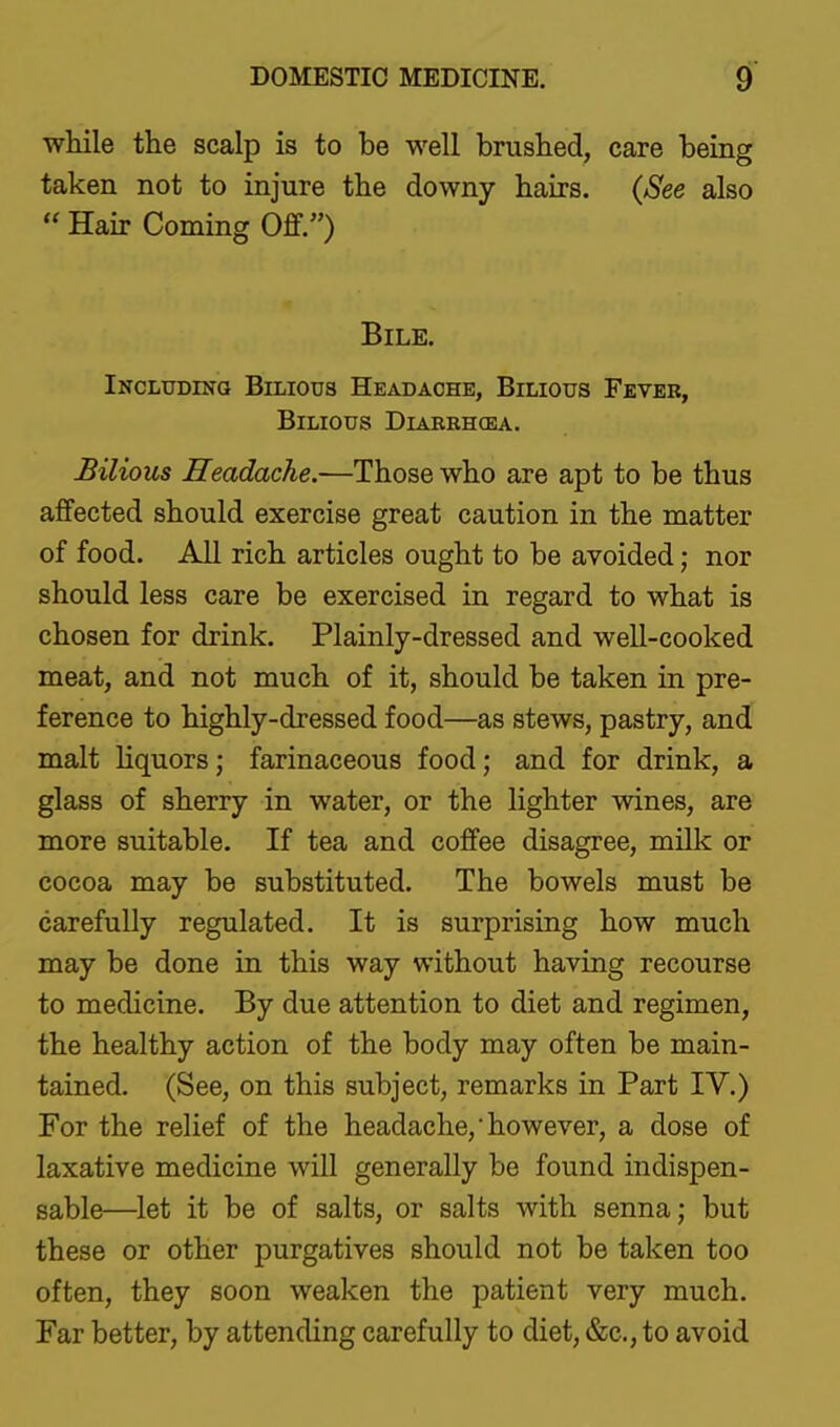 wliile the scalp is to be well brushed, care being taken not to injure the downy hairs. (See also  Hair Coming Ojff.) Bile. Including Bilious Headache, Bilious Fever, Bilious Diarrhcea. Bilious Headache.-—Those who are apt to be thus affected should exercise great caution in the matter of food. All rich articles ought to be avoided; nor should less care be exercised in regard to what is chosen for drink. Plainly-dressed and well-cooked meat, and not much of it, should be taken in pre- ference to highly-dressed food—as stews, pastry, and malt Hquors; farinaceous food; and for drink, a glass of sherry in water, or the lighter wines, are more suitable. If tea and coffee disagree, milk or cocoa may be substituted. The bowels must be carefully regulated. It is surprising how much may be done in this way without having recourse to medicine. By due attention to diet and regimen, the healthy action of the body may often be main- tained. (See, on this subject, remarks in Part IV.) For the relief of the headache,however, a dose of laxative medicine will generally be found indispen- sable—^let it be of salts, or salts with senna; but these or other purgatives should not be taken too often, they soon weaken the patient very much. Far better, by attending carefully to diet, &c.,to avoid