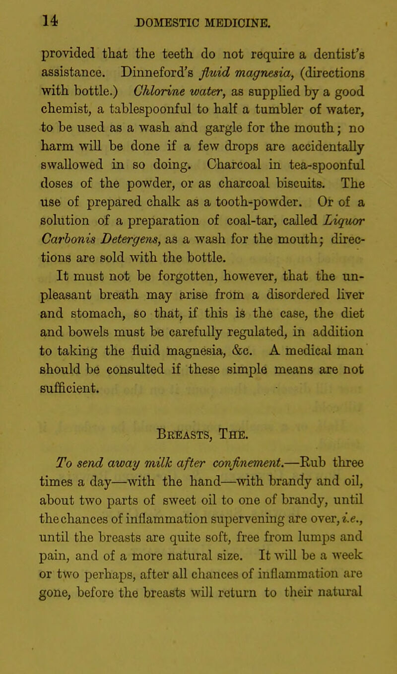 provided that the teeth do not require a dentist's assistance. Dinneford's fluid magnesia, (directions with bottle.) Chlorine water, as supplied by a good chemist, a tablespoonful to half a tumbler of water, to be used as a wash and gargle for the mouth; no harm will be done if a few drops are accidentally swallowed in so doing. Charcoal in tea-spoonful doses of the powder, or as charcoal biscuits. The use of prepared chalk as a tooth-powder. Or of a solution of a preparation of coal-tar, called Liquor Carhonis Detergem, as a wash for the mouth; direc- tions are sold with the bottle. It must not be forgotten, however, that the un- pleasant breath may arise from a disordered liver and stomach, so that, if this is the case, the diet and bowels must be carefully regulated, in addition to taking the fluid magnesia, &c. A medical man should be consulted if these simple means are not sufficient. Breasts, The. To send away milk after conflnement.—Rub three times a day—with the hand—with brandy and oil, about two parts of sweet oil to one of brandy, until the chances of inflammation supervening are over, i.e., until the breasts are quite soft, free from lumps and pain, and of a more natural size. It will be a week or two perhaps, after all chances of inflammation are gone, before the breasts will return to their natural