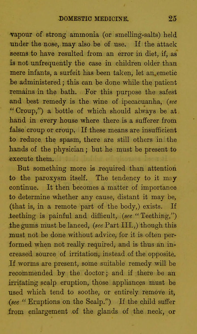 vapour of strong ammonia (or smelling-salts) held under the nose, may also be of use. If the attack seems to have resulted from an error in diet, if, as is not unfrequently the case in children older than mere infants, a surfeit has been taken, let an. emetic be administered; this can be done while the patient remains in the bath. For this purpose the safest and best remedy is the wine of ipecacuanha, {see  Croup,) a bottle of which should always be at hand in every house where there is a sufferer from false croup or croup. If these means are insufficient to reduce the spasm, there are still others in; the hands of the physician; but he must be present to execute them. But something more is required than attention to the paroxysm itself. The tendency to it may continue. It then becomes a matter of importance to determine whether any cause, distant it may be, (that is, in a remote part of the body,) exists. If .teething is painful and difficult, {see  Teething,) the gums must be lanced, {see Part III.,) though this must not be done without advice, for it is often per- formed when not really required, and is thus an in- creased source of irritation, instead of the opposite. If worms are present, some suitable remedy will be recommended by the doctor; and if there be an irritating scalp eruption, those appliances must be used which tend to soothe, or entirely remove it, {see  Eruptions on the Scalp.) If the child suffer from enlargement .of the glands of the neck, or