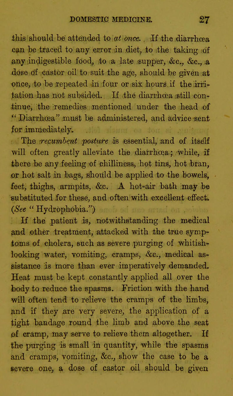 this should be attended to at once,. If the diarrhoea cjin be traced to any error in diet, to ithe taking of any indigestible food, to a late supper, &c., &c., a dose df castor oil to suit the age, should be given at once, to be repeated in four or six hours, if the!irri- tation has not subsided. If ,the diarrhoea istiU con- tinue, the remedies mentioned under the head of  Diarrhoea must be administered, and advice sent for immediately. The recumbent posture as .essential, and of itsdlf will often greatly alleviate the diarrhoea.; while, if there be any feeling of chillines8> hot tins, hot bran, or hot salt in bags, should be applied to the bowels, feet, thighs, armpits, &c. A hot'^air bath may be substituted for these, and often with excellent effect* {See  Hydrophobia.) If the patient is, notwithstanding the medical and other treatment, attacked with the true symp- toms of cholera, such as severe purging of whitish- looking water, vomiting, cramps, &c-, ooaedical as- sistance is more than ever imperatively demanded. Heat must be kept constantly applied all over the body to reduce the spasms. Frictioca with the hand will often tend to relieve the cramps of the limbs, and if they are very severe, the application of a tight bandage round the limb and above the seat of cramp, may serve to relieve them altogether- If the purging is small in quantity, while the spasms and cramps, vomiting, &c., show the case to he a severe one, a dose of castor oil should be given