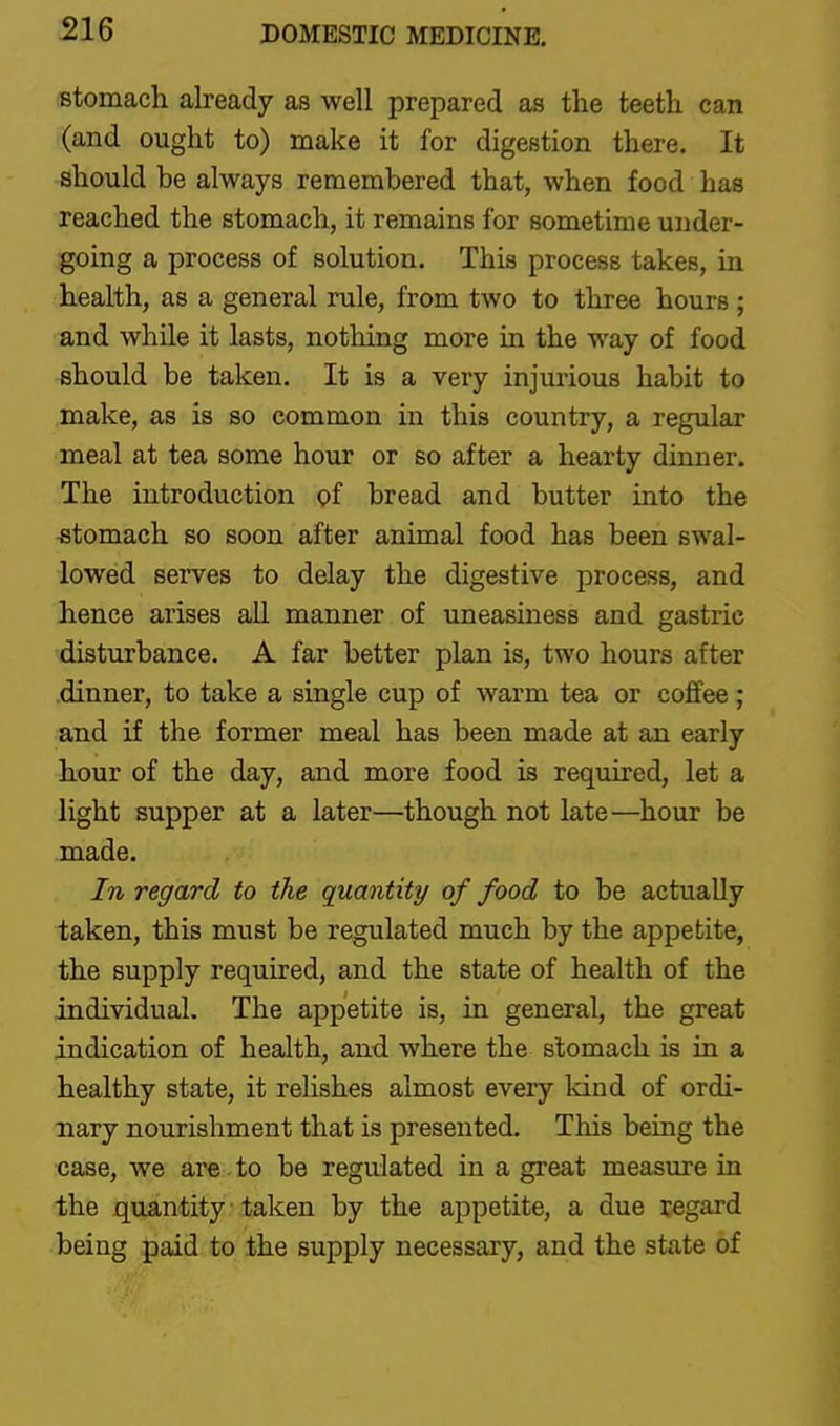 stomach already as well prepared as the teeth can (and ought to) make it for digestion there. It should be always remembered that, when food has reached the stomach, it remains for sometime under- going a process of solution. This process takes, in health, as a general rule, from two to three hours ; and while it lasts, nothing more in the way of food should be taken. It is a very injurious habit to make, as is so common in this country, a regular meal at tea some hour or so after a hearty dinner. The introduction of bread and butter into the stomach so soon after animal food has been swal- lowed serves to delay the digestive process, and hence arises aU manner of uneasiness and gastric disturbance. A far better plan is, two hours after dinner, to take a single cup of warm tea or coffee ; and if the former meal has been made at an early hour of the day, and more food is required, let a light supper at a later—though not late—hour be made. In regard to the quantity of food to be actually taken, this must be regulated much by the appetite, the supply required, and the state of health of the individual. The appetite is, in general, the great indication of health, and where the stomach is in a healthy state, it relishes almost every land of ordi- nary nourishment that is presented. This being the case, we are to be regulated in a great measure in the quantity taken by the appetite, a due regard being paid to the supply necessary, and the state of