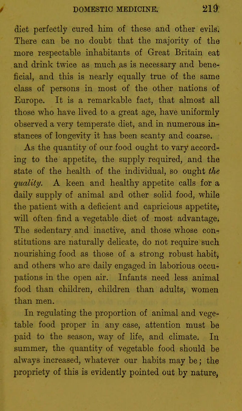 diet perfectly cured him of these and other evilsi There can be no doubt that the majority of the more respectable inhabitants of Great Britain eat and drink twice as much as is necessary and bene- ficial, and this is nearly equally true of the same class of persons in most of the other nations of Europe. It is a remarkable fact, that almost all those who have lived to a great age, have uniformly observed a very temperate diet, and in numerous in- stances of longevity it has been scanty and coarse. As the quantity of our food ought to vary accord- ing to the appetite, the supply required, and the state of the health of the individual, so ought the qimlity. A keen and healthy appetite calls for a daily supply of animal and other solid food, while the patient with a deficient and capricious appetite, will often find a vegetable diet of most advantage. The sedentary and inactive, and those whose con- stitutions are naturally dehcate, do not require such nourishing food as those of a strong robust habit, and others who are daily engaged in laborious occu- pations in the open air. Infants need less animal food than children, children than adults, women than men. In regulating the proportion of animal and vege- table food proper in any case, attention must be paid to the season, way of hfe, and climate. In summer, the quantity of vegetable food should be always increased, whatever our habits may be; the propriety of this is evidently pointed out by nature,