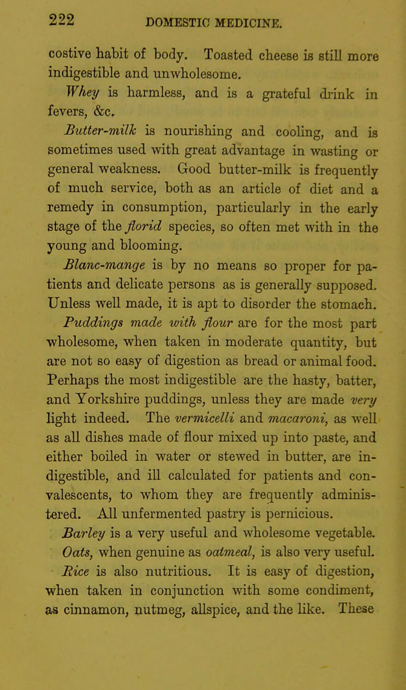 costive habit of body. Toasted cheese is still more indigestible and unwholesome. Whei/ is harmless, and is a grateful drink in fevers, &c. Butter-milk is nourishing and cooling, and is sometimes used with great advantage in wasting or general weakness. Good butter-milk is frequently of much service, both as an article of diet and a remedy in consumption, particularly in the early stage of the Jlorid species, so often met with in the young and blooming. Blanc-mange is by no means so proper for pa- tients and delicate persons as is generally supposed. Unless well made, it is apt to disorder the stomach. Puddings made with flour are for the most part wholesome, when taken in moderate quantity, but are not so easy of digestion as bread or animal food. Perhaps the most indigestible are the hasty, batter, and Yorkshire puddings, unless they are made very light indeed. The vermicelli and macaroni, as well as all dishes made of flour mixed up into paste, and either boiled in water or stewed in butter, are in- digestible, and iU calculated for patients and con- valescents, to whom they are frec[uently adminis- tered. All unfermented pastry is pernicious. Barley is a very useful and wholesome vegetable. Oats, when genuine as oatmeal, is also very useful Bice is also nutritious. It is easy of digestion, when taken in conjunction with some condiment, as cinnamon, nutmeg, allspice, and the like. These