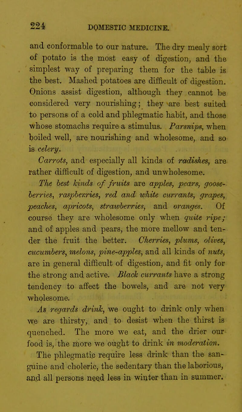 224f and conformable to our nature. The dry mealy sort of potato is the most easy of digestion, and the simplest way of preparing them for the table is the best. Mashed potatoes are difficult of digestion. Onions assist digestion, although they cannot be considered very nourishing; they are best suited to persons of a cold and phlegmatic habit, and those whose stomachs require a stimulus. Parsnips, when boiled well, are nourisbing and wholesome, and so is celery. Carrots, and especially all kinds of radishes, are rather difficult of digestion, and unwholesome. The best kinds of fruits are apples, pears, goose- berries^ raspbevries, red arid white currants, grapes, peaclies, apricots, strawberries, and oranges. Of course they are wholesome only when quiie ripe; and of apples and pears, the more mellow and ten- der the fruit the better. Cherries, plums, olives, cucumbers, melons, pine-apples, and all kinds of Jiuts, are in general difficult of digestion, and fit only for the strong and active. Black currants have a strong tendency to affect the bowels, and are not very wholesome. As regards drink, we ought to drink only when we are thirsty, and to desist when the thirst is quenched. The more we eat, and the drier our- food is, the more we ought to drink in moderation. The phlegmatic require less drink than the san- guine and choleric, the sedentary than the laborious, and all persons need less in winter than in summer.