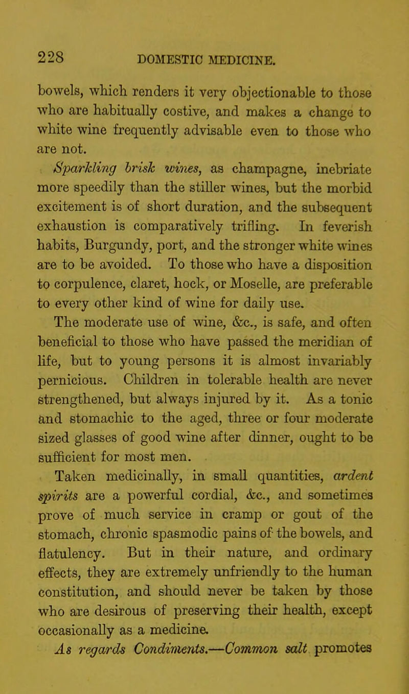 bowels, which renders it very objectionable to those who are habitually costive, and makes a change to white wine frequently advisable even to those who are not. SparJcling brisk wines, as champagne, inebriate more speedily than the stiller wines, but the morbid excitement is of short duration, and the subsequent exhaustion is comparatively trifling. In feverish habits, Burgundy, port, and the stronger white wines are to be avoided. To those who have a disposition to corpulence, claret, hock, or Moselle, are preferable to every other kind of wine for daily use. The moderate use of wine, &c., is safe, and often beneficial to those who have passed the meridian of life, but to young persons it is almost invariably pernicious. Children in tolerable health are never strengthened, but always injured by it. As a tonic and stomachic to the aged, three or four moderate sized glasses of good wine after dinner, ought to be sufficient for most men. Taken medicinally, in small quantities, ardent spirits are a powerful cordial, &c., and sometimes prove of much service in cramp or gout of the stomach, chronic spasmodic pains of the bowels, and flatulency. But in their nature, and ordinary effects, they are extremely unfriendly to the human constitution, and should never be taken by those who are desirous of preserving their health, except occasionally as a medicine. As regards Condiments.—Common salt promotes