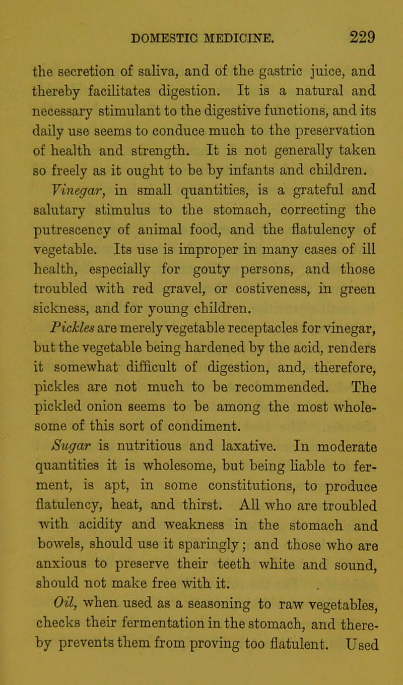 the secretion of saliva, and of the gastric juice, and thereby facilitates digestion. It is a natural and necessary stimulant to the digestive functions, and its daily use seems to conduce much to the preservation of health and strength. It is not generally taken so freely as it ought to be by infants and children. Vinegar, in small quantities, is a grateful and salutary stimulus to the stomach, correcting the putrescency of animal food, and the flatulency of vegetable. Its use is improper in many cases of ill health, especially for gouty persons, and those troubled with red gravel, or costiveness, in green sickness, and for young children. Pickles are merely vegetable receptacles for vinegar, but the vegetable being hardened by the acid, renders it somewhat difficult of digestion, and, therefore, pickles are not much to be recommended. The pickled onion seems to be among the most whole- some of this sort of condiment. Sugar is nutritious and laxative. In moderate quantities it is wholesome, but being Hable to fer- ment, is apt, in some constitutions, to produce flatulency, heat, and thirst. All who are troubled with acidity and weakness in the stomach and bowels, should use it sparingly; and those who are anxious to preserve their teeth white and sound, should not make free with it. Oil, when used as a seasoning to raw vegetables, checks their fermentation in the stomach, and there- by prevents them from proving too flatulent. Used