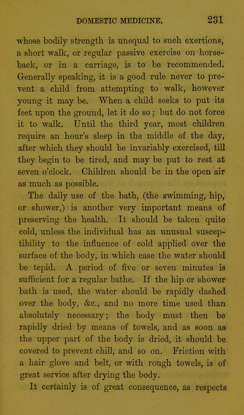 whose bodily strength is unequal to such exertions, a short walk, or regular passive exercise on horse- back, or in a carriage, is to be recommended. Generally speaking, it is a good rule never to pre- vent a child from attempting to walk, however young it may be. When a child seeks to put its feet upon the ground, let it do so; but do not force it to walk. UntU the third year, most children require an hour's sleep in the middle of the day, after which they should be invariably exercised, till they begin to be tired, and may be put to rest at seven o'clock. Children should be in the open air as much as possible. The daUy use of the bath, (the swimming, hip, or shower,) is another very important means of preserving the health. It should be taken quite cold, unless the individual has an unusual suscep- tibility to the influence of cold applied over the surface of the body, in which case the water should be tepid. A period of five or seven minutes is sufficient for a regular bathe. If the hip or shower bath is used, the water should be rapidly dashed over the body, &c., and no more time used than absolutely necessary; the body must then be rapidly dried by means of towels, and as soon as the upper part of the body is dried, it should be covered to prevent chiU, and so on. Friction with a hair glove and belt, or with rough towels, is of great service after drying the body. It certainly is of great consequence, as respects