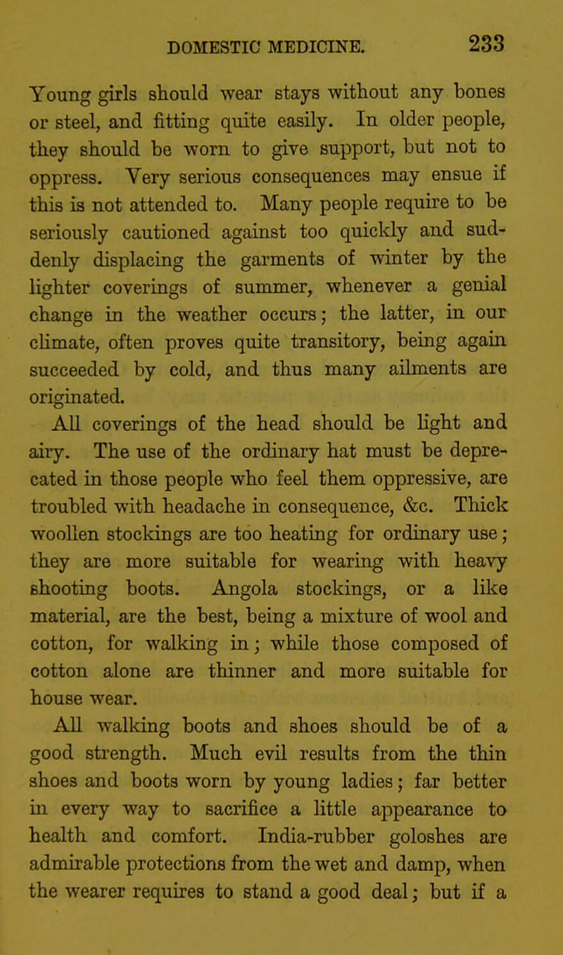 Young girls should wear stays witliout any bones or steel, and fitting quite easily. In older people, they should be worn to give support, but not to oppress. Very serious consequences may ensue if this is not attended to. Many people require to be seriously cautioned against too quickly and sud- denly displacing the garments of winter by the lighter coverings of summer^ whenever a genial change in the weather occurs; the latter, in our cHmate, often proves quite transitory, being again succeeded by cold, and thus many ailments are originated. All coverings of the head should be light and airy. The use of the ordinary hat must be depre- cated in those people who feel them oppressive, are troubled with headache in consequence, &c. Thick woollen stockings are too heating for ordinary use; they are more suitable for wearing with heavy shooting boots. Angola stockings, or a like material, are the best, being a mixture of wool and cotton, for walking in; while those composed of cotton alone are thinner and more suitable for house wear. All walking boots and shoes should be of a good strength. Much evil results from the thin shoes and boots worn by young ladies; far better in every way to sacrifice a little appearance to health and comfort. India-rubber goloshes are admirable protections from the wet and damp, when the wearer requires to stand a good deal; but if a