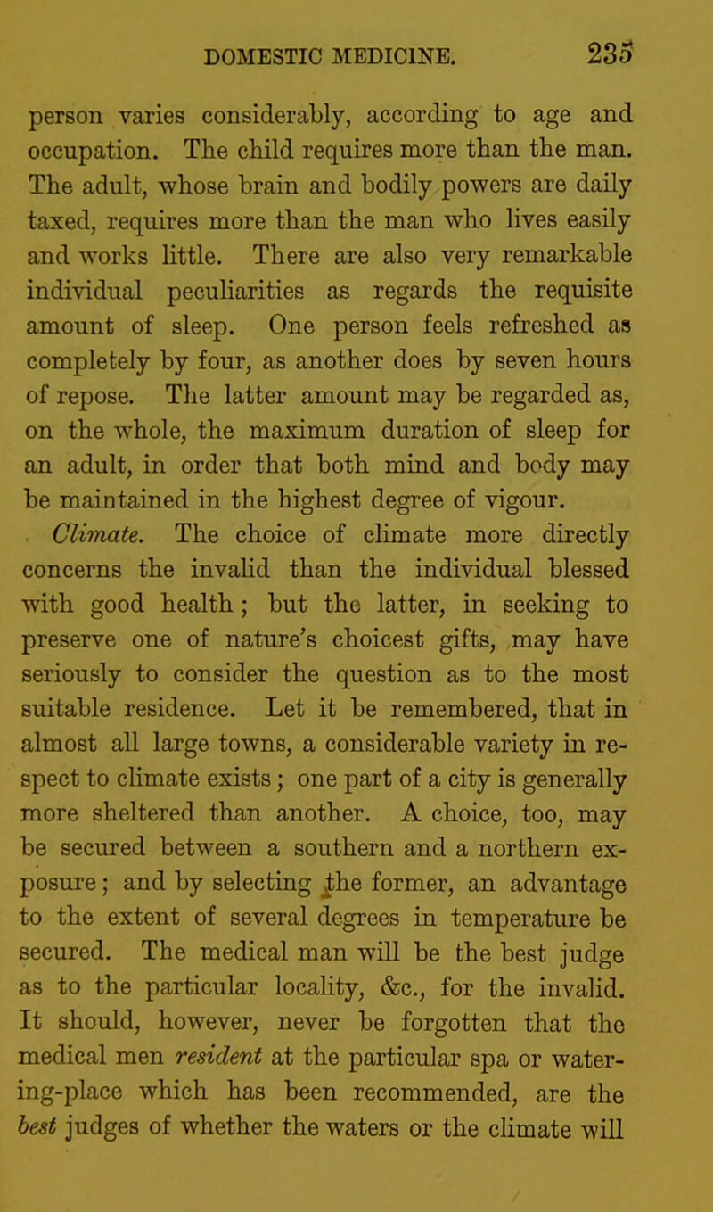 person varies considerably, according to age and occupation. The child requires more than the man. The adult, whose brain and bodily powers are daily taxed, requires more than the man who lives easily and works little. There are also very remarkable individual peculiarities as regards the requisite amount of sleep. One person feels refreshed as completely by four, as another does by seven hours of repose. The latter amount may be regarded as, on the whole, the maximum duration of sleep for an adult, in order that both mind and body may be maintained in the highest degree of vigour. Climate. The choice of climate more directly concerns the invalid than the individual blessed with good health; but the latter, in seeking to preserve one of nature's choicest gifts, may have seriously to consider the question as to the most suitable residence. Let it be remembered, that in almost all large towns, a considerable variety in re- spect to climate exists; one part of a city is generally more sheltered than another. A choice, too, may be secured between a southern and a northern ex- posure ; and by selecting the former, an advantage to the extent of several degrees in temperature be secured. The medical man will be the best judge as to the particular locaHty, &c., for the invalid. It should, however, never be forgotten that the medical men resident at the particular spa or water- ing-place which has been recommended, are the best judges of whether the waters or the climate will