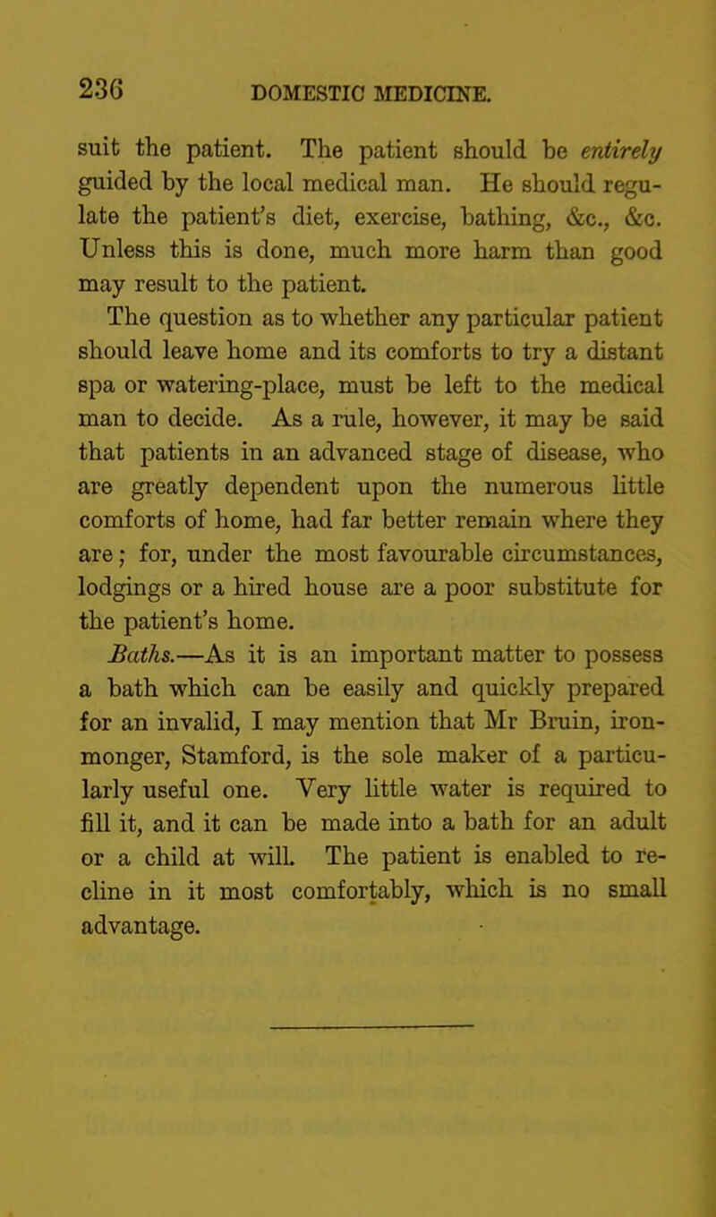 suit the patient. The patient should be entirely guided by the local medical man. He should regu- late the patient's diet, exercise, bathing, &c., &c. Unless this is done, much more harm than good may result to the patient. The question as to whether any particular patient should leave home and its comforts to try a distant spa or watering-place, must be left to the medical man to decide. As a rule, however, it may be said that patients in an advanced stage of disease, who are greatly dependent upon the numerous little comforts of home, had far better remain where they are; for, under the most favourable circumstances, lodgings or a hired house are a poor substitute for the patient's home. Baths.—As it is an important matter to possess a bath which can be easily and quickly prepared for an invalid, I may mention that Mr Bruin, iron- monger, Stamford, is the sole maker of a particu- larly useful one. Very httle water is required to fill it, and it can be made into a bath for an adult or a child at will. The patient is enabled to re- cline in it most comfortably, which is no small advantage.