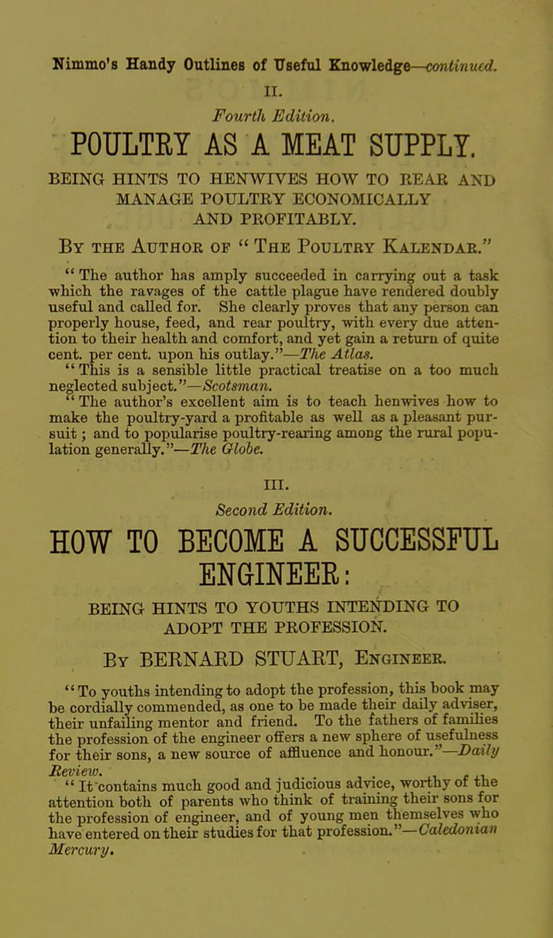 II. Fourth Edition. POULTRY AS A MEAT SUPPLY. BEING HINTS TO HENWIVES HOW TO REAR AND MANAGE POULTRY ECONOMICALLY AND PROFITABLY. By the Author of  The Poultry Kalendar.  The author has amply succeeded in carrying out a task ■which the ravages of the cattle plague have rendered doubly useful and called for. She clearly proves that any person can properly house, feed, and rear poultry, with every due atten- tion to their health and comfort, and yet gain a return of quite cent, per cent, upon his outlay.—The Atlas. This is a sensible little practical treatise on a too much neglected swh^eci.—Scotsman.  The author's excellent aim is to teach henwives how to make the poultry-yard a profitable as well as a pleasant pur- suit ; and to popularise poultry-rearing among the rural popu- lation generally.—The Globe. Ill, Second Edition. HOW TO BECOME A SUCCESSFUL ENGINEEE: BEING HINTS TO YOUTHS LNTENDING TO ADOPT THE PROFESSION. By BERNAKD STUART, Engineer. To youths intending to adopt the profession, this book may be cordially commended, as one to be made their daily adviser, their unfailing mentor and friend. To the fathers of families the profession of the engineer offers a new sphere of usefulness for their sons, a new source of affluence and honour.—Z>ai7(/ Review. . i. r xi,  It contains much good and judicious advice, worthy or tne attention both of parents who think of training their sons for the profession of engineer, and of young men themselves who have entered on their studies for that profession.—Catedowtan Mercury.