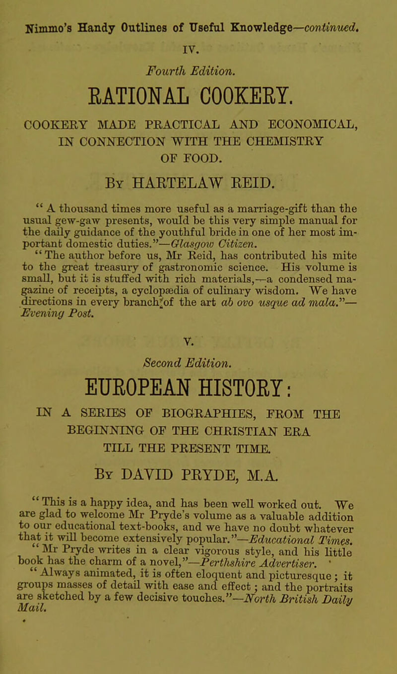 IV. Fourth Edition. EATIOML COOKERY. COOKERY BIADE PRACTICAL AND ECONOMICAL, IN CONNECTION WITH THE CHEmSTRY OF FOOD. By HAETELAW REID.  A thousand times more useful as a marriage-gift than the usual gew-gaw presents, would be this very simple manual for the daily guidance of the youthful bride in one of her most im- portant domestic duties.—Glasgow Citizen. The author before us, ]\Ir Raid, has contributed his mite to the great treasury of gastronomic science. His volume is small, but it is stuffed with rich materials,-^a condensed ma- gazine of receipts, a cyclopaedia of culiaary wisdom. We have directions in every branch^of the art ab ova vsque ad mala.— Evening Post. V. Second Edition. EUROPEAN HISTORY: IN A SERIES OF BIOGRAPHIES, FROM THE BEGINNING OF THE CHRISTIAN ERA TILL THE PRESENT TIME. By DAVID PRYDE, M.A.  This is a happy idea, and has been well worked out. We are glad to welcome Mr Pryde's volume as a valuable addition to our educational text-books, and we have no doubt whatever that it will become extensively ■poTpula.r.'—Educational Times. ' Mr Pryde Avrites in a clear vigorous style, and his little book has the charm of a -novel,—Perthshire Advertiser. '  Always animated, it is often eloquent and picturesque; it groups masses of detail with ease and effect; and the portraits are sketched by a few decisive touches.—iVoriA British Daily Mail.