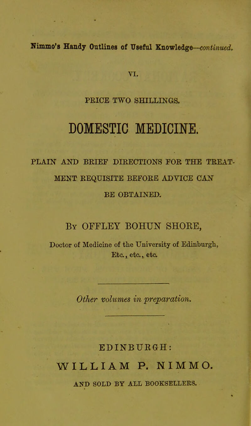 VI. PEICE TWO SHILLINGS. DOMESTIC MEDICINE. PLAIN AND BRIEF DIRECTIONS FOR THE TREAT- MENT REQUISITE BEFORE ADVICE CAN BE OBTAINED. By OFFLEY BOHUN SHORE, Doctor of Medicine of the University of Edinburgh, Etc., etc., etc. Other vohtmes in preparation. EDINBURGH: WILLIAM P. NIMMO. AND SOLD BY ALL BOOKSELLEKS.