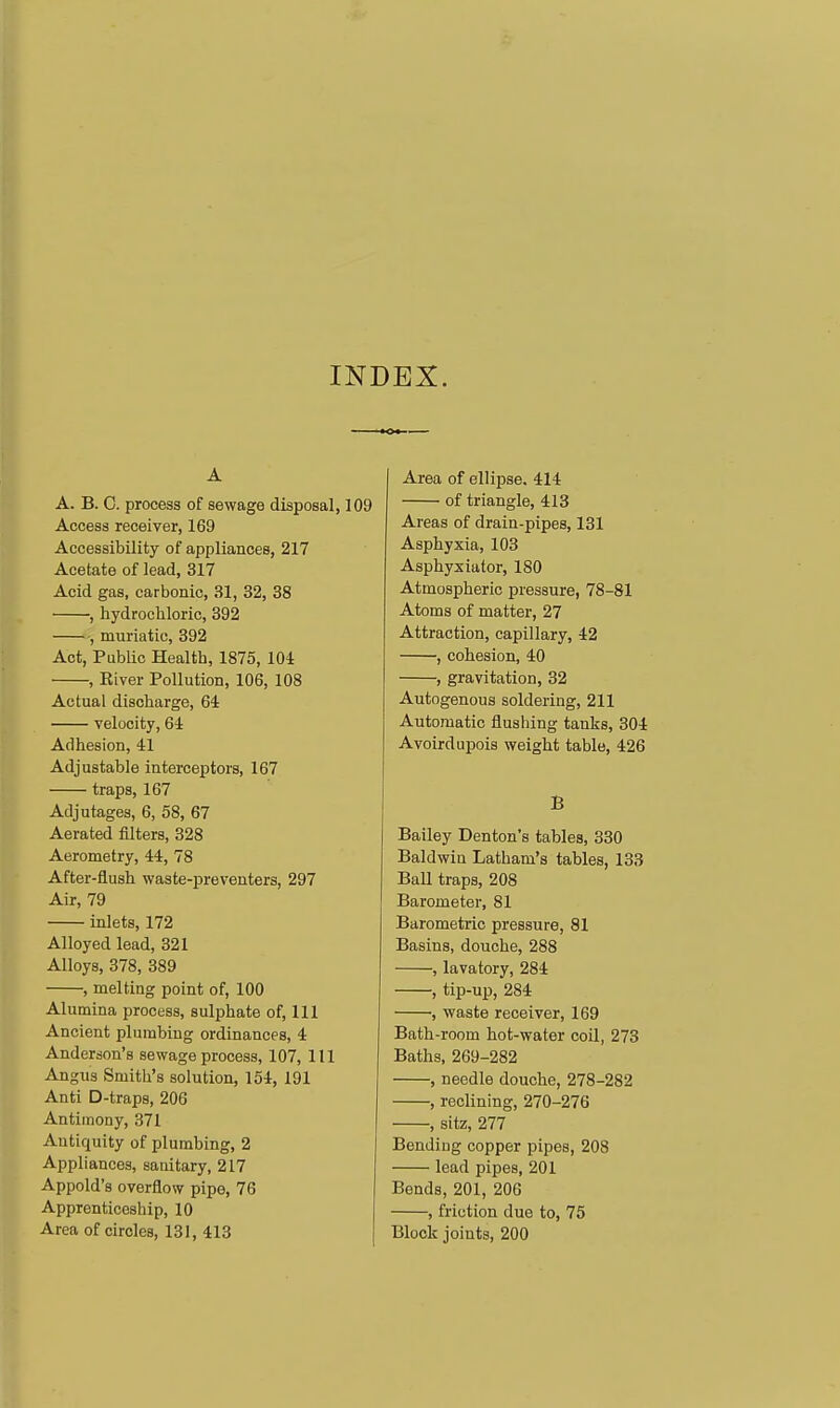 INDEX. A A. B. C. process of sewage disposal, Access receiver, 169 Accessibility of appliances, 217 Acetate of lead, 317 Acid gas, carbonic, 31, 32, 38 , hydrochloric, 392 •, muriatic, 392 Act, Public Health, 1875, 104 , River Pollution, 106, 108 Actual discharge, 64 velocity, 64 Adhesion, 41 Adjustable interceptors, 167 traps, 167 Adjutages, 6, 58, 67 Aerated filters, 328 Aerometry, 44, 78 After-flush waste-preventers, 297 Air, 79 inlets, 172 Alloyed lead, 321 Alloys, 378, 389 , melting point of, 100 Alumina process, sulphate of. Ill Ancient plumbing ordinances, 4 Anderson's sewage process, 107, 111 Angus Smith's solution, 154, 191 Anti D-traps, 206 Antimony, 371 Antiquity of plumbing, 2 Appliances, sanitary, 217 Appold's overflow pipe, 76 Apprenticeship, 10 Area of circles, 131, 413 Area of ellipse. 414 of triangle, 413 Areas of drain-pipes, 131 Asphyxia, 103 Asphyxiator, 180 Atmospheric pressure, 78-81 Atoms of matter, 27 Attraction, capillary, 42 , cohesion, 40 , gravitation, 32 Autogenous soldering, 211 Automatic flushing tanks, 304 Avoirdupois weight table, 426 B Bailey Denton's tables, 330 Baldwin Latham's tables, 133 Ball traps, 208 Barometer, 81 Barometric pressure, 81 Basins, douche, 288 , lavatory, 284 , tip-up, 284 , waste receiver, 169 Bath-room hot-water coil, 273 Baths, 269-282 , needle douche, 278-282 , reclining, 270-276 , sitz, 277 Bending copper pipes, 208 lead pipes, 201 Bends, 201, 206 , friction due to, 75 Block joints, 200