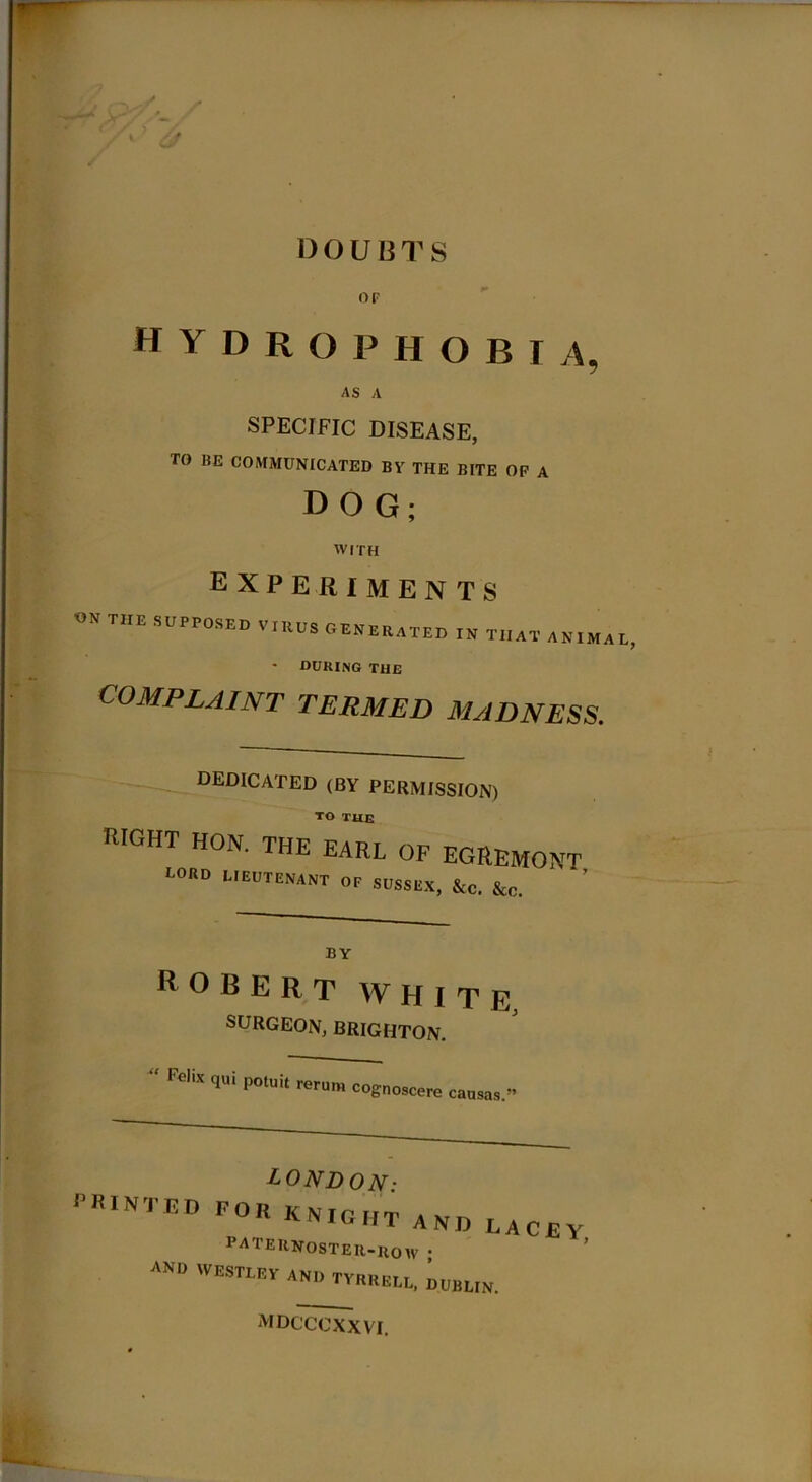 ~~ ' DOUBTS OF HYDROPHOBIA, AS A SPECIFIC DISEASE, TO BE COMMUNICATED BY THE BITE OP A DOG; WITH EXPERIMENTS on the SUPPOSED VIRUS GENERATED IN THAT ANIMA * DURING the COMPLAINT TERMED MADNESS. DEDICATED (BY PERMISSION) TO the RIGHT HON. THE EARL OF EGREMONT I-ORD LIEUTENANT OP SUSSEX, &C. &c. ROBERT WHITE SURGEON, BRIGHTON. “ Fe'iX qUi P°luit reru™ cognoscere caasas LONDON■ PRINTED f°8«'«»TA»HAW, 1 ATERNOSTER-ROW • a™ WESTLEV AN,, TVEEELL, DUBLIN. MDCCCXXVI.