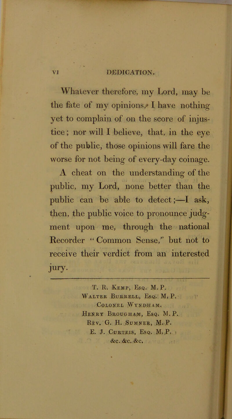 Whatever therefore, my Lord, may be the fate of my opinions/ I have nothing yet to complain of on the score of injus- tice ; nor will I believe, that, in the eye of the public, those opinions will fare the worse for not being of every-day coinage. A cheat on the understanding of the public, my Lord, none better than the public can be able to detect;—I ask, then, the public voice to pronounce judg- ment upon me, through the national Recorder “ Common Sense/’ but not to receive their verdict from an interested jury- T. R. Kemp, Esq. M. P. Walter Burrell, Esq. M. P. Colonel Wyndham. Henry Brougham, Esq. M.P. Rev. G. H. Sumner, M. P. E. J. Curteis, Esq. M. P. &c. &c. &c.