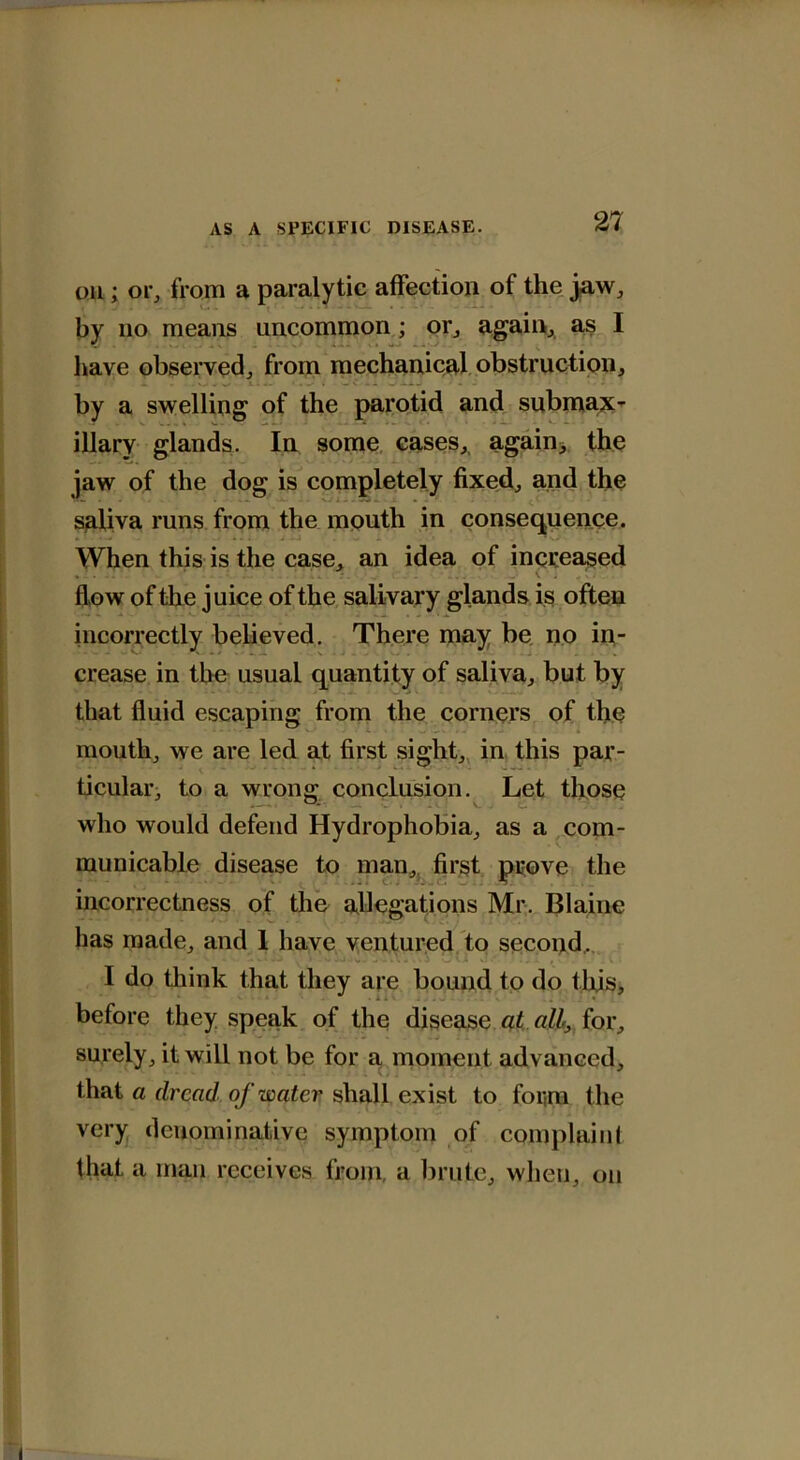 on; or, from a paralytic affection of the jaw, by no means uncommon ; or, again, as I liave observed, from mechanical obstruction, by a swelling of the parotid and submax- illary glands. In some cases, again, the jaw of the dog is completely fixed, and the saliva runs from the mouth in consequence. When this is the case, an idea of increased . . . • . . • ' ^ ^ V ; . . \ ' : v V . . . flow of the juice of the salivary glands is often incorrectly believed. There may be no in- crease in the usual quantity of saliva, but by that fluid escaping from the corners of the mouth, we are led at first sight, in this par- ticular, to a wrong conclusion. Let those who would defend Hydrophobia, as a com- municable disease to man,, first prove the incorrectness of the allegations Mr. Blaine has made, and I have ventured to second, I do think that they are bound to do this, before they speak of the disease at all, for, surely, it will not be for a moment advanced, that a dread of water shall exist to for(m the very denominative symptom of complain I that a man receives from, a brute, when, on