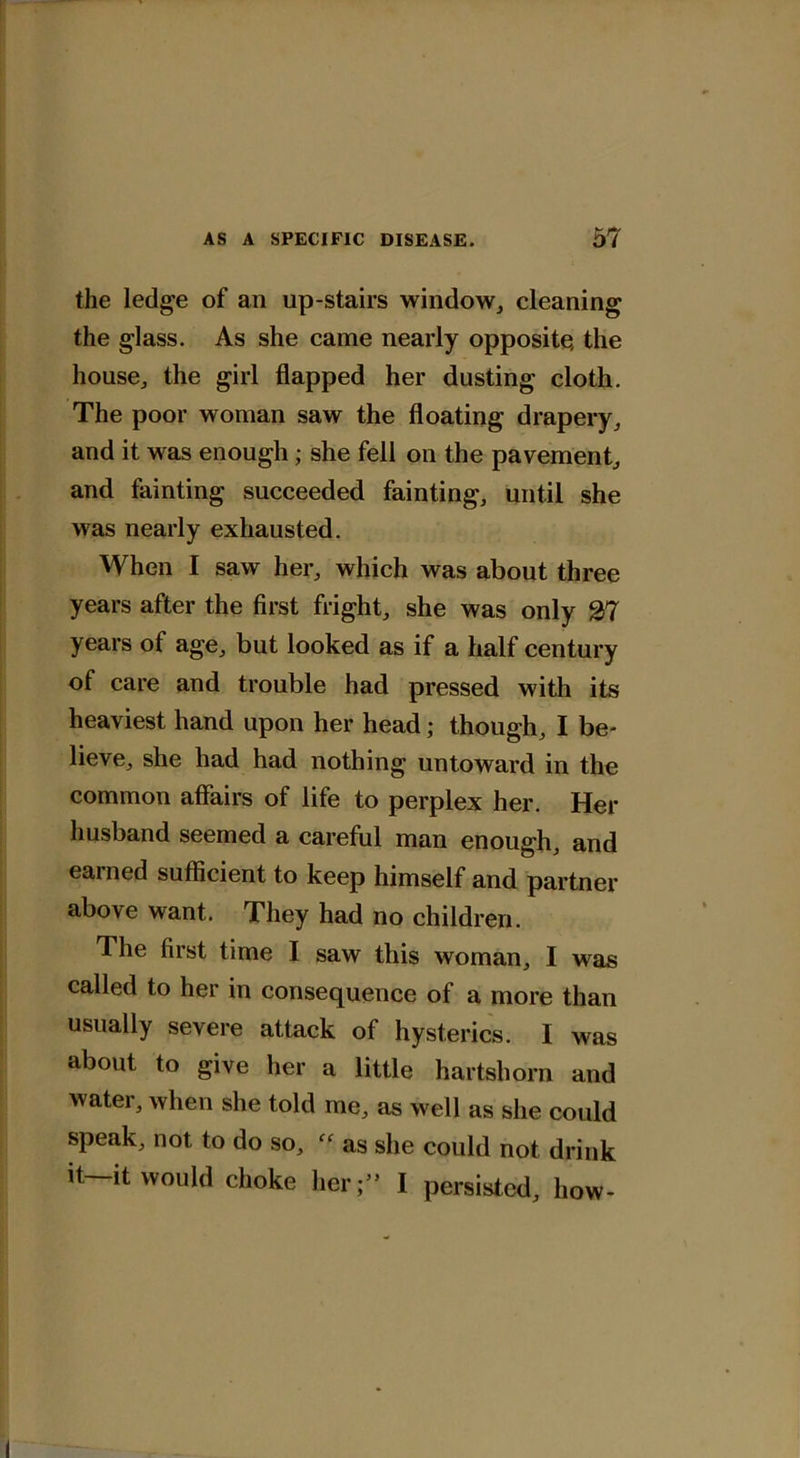 the ledge of an up-stairs window, cleaning the glass. As she came nearly opposite, the house, the girl flapped her dusting cloth. The poor woman saw the floating drapery, and it was enough; she fell on the pavement, and fainting succeeded fainting, until she was nearly exhausted. When I saw her, which was about three years after the first fright, she was only 27 years of age, but looked as if a half century of care and trouble had pressed with its heaviest hand upon her head; though, I be- lieve, she had had nothing untoward in the common affairs of life to perplex her. Her husband seemed a careful man enough, and earned sufficient to keep himself and partner above want. They had no children. The first time I saw this woman, I was called to her in consequence of a more than usually severe attack of hysterics. I was about to give her a little hartshorn and water, when she told me, as well as she could speak, not to do so, as she could not drink it it would choke her;” I persisted, how*