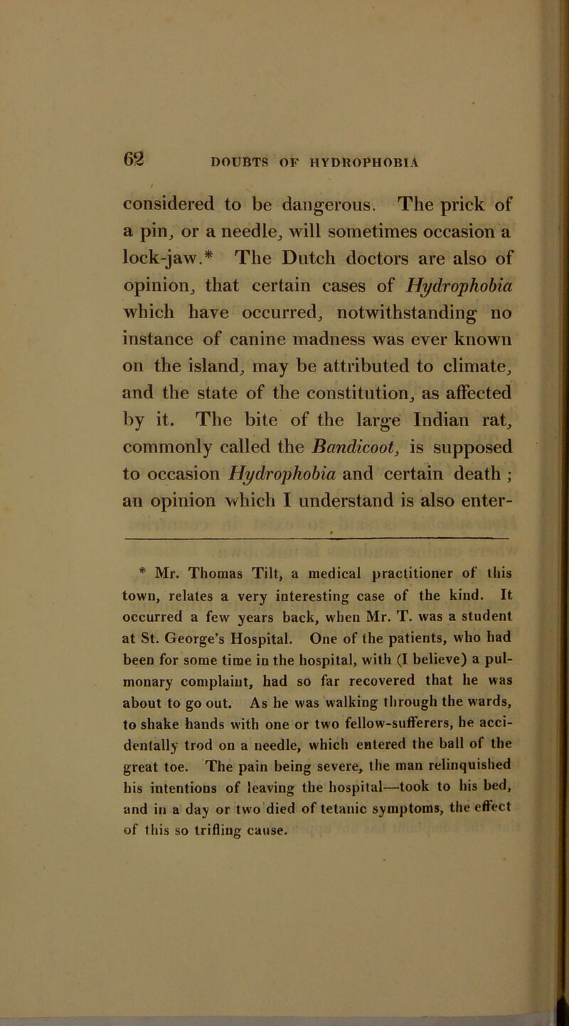 considered to be dangerous. The prick of a pin, or a needle, will sometimes occasion a lock-jaw.* The Dutch doctors are also of opinion, that certain cases of Hydrophobia which have occurred, notwithstanding no instance of canine madness was ever known on the island, may be attributed to climate, and the state of the constitution, as affected by it. The bite of the large Indian rat, commonly called the Bandicoot, is supposed to occasion Hydrophobia and certain death ; an opinion which I understand is also enter- * Mr. Thomas Tilt, a medical practitioner of this town, relates a very interesting case of the kind. It occurred a few years back, when Mr. T. was a student at St. George’s Hospital. One of the patients, who had been for some time in the hospital, with (I believe) a pul- monary complaint, had so far recovered that he was about to go out. As he was walking through the wards, to shake hands with one or two fellow-sufferers, he acci- dentally trod on a needle, which entered the ball of the great toe. The pain being severe, the man relinquished his intentions of leaving the hospital—took to his bed, and in a day or two died of tetanic symptoms, the effect of this so trifling cause.