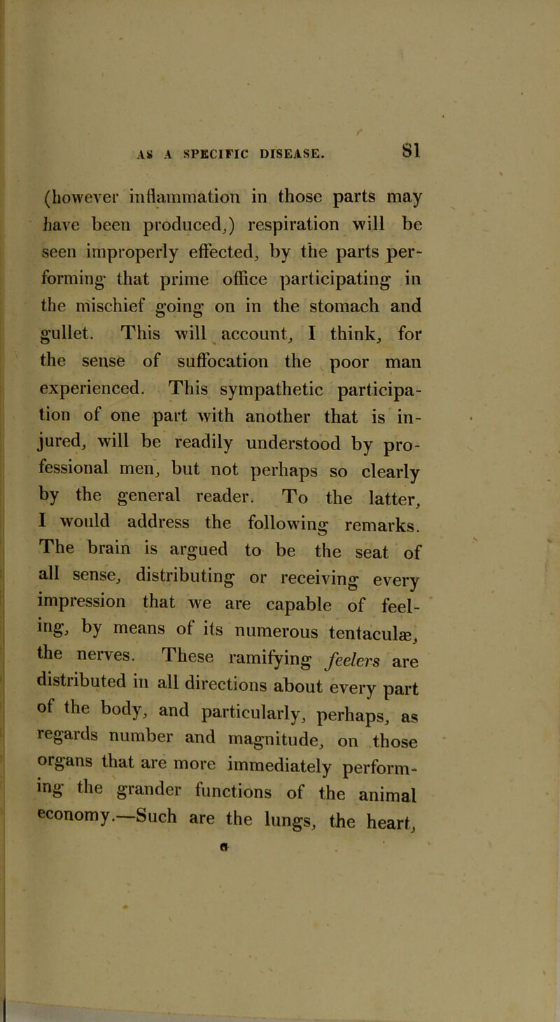 (however inflammation in those parts may have been produced,) respiration will be seen improperly effected, by the parts per- forming- that prime office participating in the mischief going on in the stomach and gullet. This will account, I think, for the sense of suffocation the poor man experienced. This sympathetic participa- tion of one part with another that is in- jured, will be readily understood by pro- fessional men, but not perhaps so clearly by the general reader. To the latter, I would address the following remarks. The brain is argued to be the seat of all sense, distributing or receiving every impression that we are capable of feel- ing, by means of its numerous tentacular, the nerves. These ramifying feelers are distributed in all directions about every part of the body, and particularly, perhaps, as regaids number and magnitude, on those organs that are more immediately perform- ing the grander functions of the animal economy.—Such are the lungs, the heart,