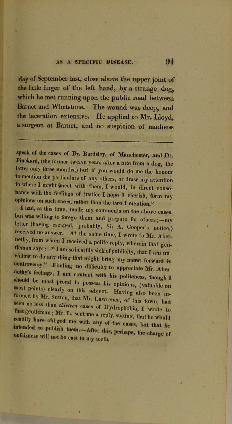 day of September last, close above the upper joint of the little finger of the left hand, by a strange dog, which he met running upon the public road between Barnet and Whetstone. The wound was deep, and the laceration extensive. He applied to Mr. Lloyd, a surgeon at Barnet, and no suspicion of madness speak of the cases of Dr. Bardsley, of Manchester, and Dr. Pinckard, (the former twelve years after a bite from a dog, the latter only three months,) but if you would do me the honour to mention the particulars of any others, or draw my attention to where I might Sneet with them, I would, in direct conso- nance with the feelings of justice I hope I cherish, form my opinions on such cases, ralher than the two I mention.” I had, at tins time, made my comments on the above cases, but was willing to forego them and prepare for othersmy letter (having escaped, probably, Sir A. Cooper's notice) received no answer. At the same time, I wrote to Mr. Aber- nethy, from whom I received a polite reply, wherein that gen- leman says—«lam so heartily sick of publicity, that I am un- villing to do any thing that might bring my name forward in controversy; ’ Finding no difficulty to appreciate Mr. Aber- shll,s,71 c°”,c'wi'his '1‘ongi. i “ 'rS l7d 10 P°S’eSS l,iS 0|’ii05- on most points) clearly on this subject. Having also been in- orme y Ir. Sutton, that Mr. Lawrence, of this town had Z no e»s ,h.„ Mrleen case, of Hydrophobia, I „ „,rt“brd L’ 7 r ° *•* «•#•*. <m ho would intended to n u y f 1 Cascs’ *** lbat ntended to publish them.-After this, perhaps, the charge of unfairness will aot be cast in my teeth.