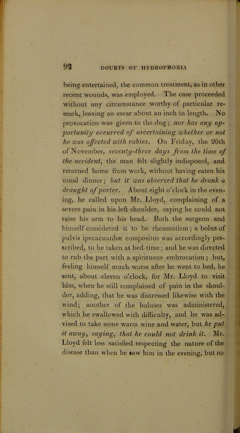 being entertained, the common treatment, as in other recent wounds, was employed. The case proceeded without any circumstance worthy of particular re- mark, leaving an escar about an inch in length. No provocation was given to the dog; nor has any op- portunity occurred of ascertaining whether or not he was affected with rabies. On Friday, the 26th of November, seventy-three days from the time of the accident, the man felt slightly indisposed, and returned home from work, without having eaten his usual dinner; but it was observed that he drank a draught of porter. About eight o’clock in the even- ing, he called upon Mr. Lloyd, complaining of a severe pain in his left shoulder, saying he could not raise his arm to his head. Both the surgeon and himself considered it to be rheumatism; a bolus of pulvis ipecacuanliae compositus was accordingly pre- scribed, to be taken at bed-time; and he was directed to rub the part with a spirituous embrocation ; but, feeling himself much worse after he went to bed, he sent, about eleven o’clock, for Mr. Lloyd to visit him, when he still complained of pain in the shoul- der, adding, that he was distressed likewise with the wind; another of the boluses was administered, which he swallowed with difficulty, and he was ad- vised to take some warm wine and water, but he put it away, saying, that he could not drink it. Mr. Lloyd felt less satisfied respecting the nature of the disease than when he law him in the evening, but no