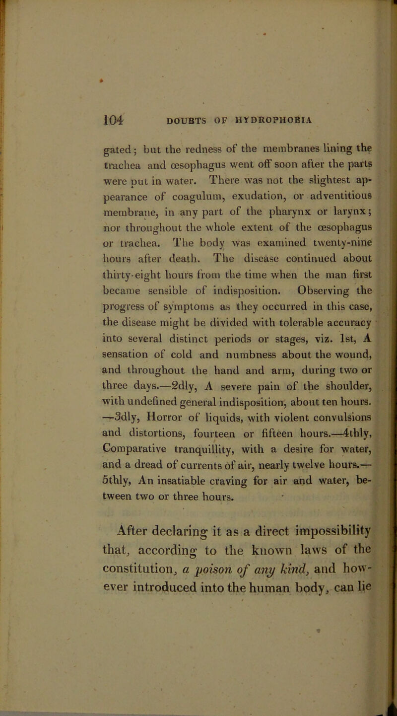 gated; but the redness of the membranes lining the trachea and oesophagus went off soon after the parts were put in water. There was not the slightest ap- pearance of coagulum, exudation, or adventitious membrane, in any part of the pharynx or larynx; nor throughout the whole extent of the oesophagus or trachea. The body was examined twenty-nine hours after death. The disease continued about thirty-eight hours from the lime when the man first became sensible of indisposition. Observing the progress of symptoms as they occurred in this case, the disease might be divided with tolerable accuracy into several distinct periods or stages, viz. 1st, A sensation of cold and numbness about the wound, and throughout the hand and arm, during two or three days.—2dly, A severe pain of the shoulder, with undefined general indisposition, about ten hours. —Sdly, Horror of liquids, with violent convulsions and distortions, fourteen or fifteen hours.—4thly, Comparative tranquillity, with a desire for water, and a dread of currents of air, nearly twelve hours.— 5thly, An insatiable craving for air and water, be- tween two or three hours. After declaring it as a direct impossibility that, according to the known laws of the constitution, a poison of any kind, and how- ever introduced into the human body, can lie