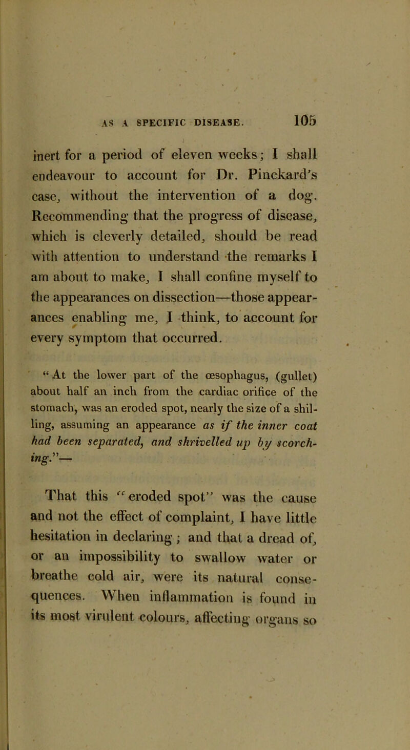 inert for a period of eleven weeks; I shall endeavour to account for Dr. Pinckard’s case, without the intervention of a dog'. Recommending that the progress of disease, which is cleverly detailed, should be read with attention to understand the remarks I am about to make, I shall confine myself to the appearances on dissection—those appear- ances enabling me, I think, to account for every symptom that occurred. “ At the lower part of the oesophagus, (gullet) about half an inch from the cardiac orifice of the stomach, was an eroded spot, nearly the size of a shil- ling, assuming an appearance as if the inner coat had been separated, and shrivelled up by scorch- *ng”'— That this  eroded spot” was the cause and not the effect of complaint, I have little hesitation in declaring ; and that a dread of, or an impossibility to swallow water or breathe cold air, were its natural conse- quences. When inflammation is found in its most virulent colours, affecting organs so