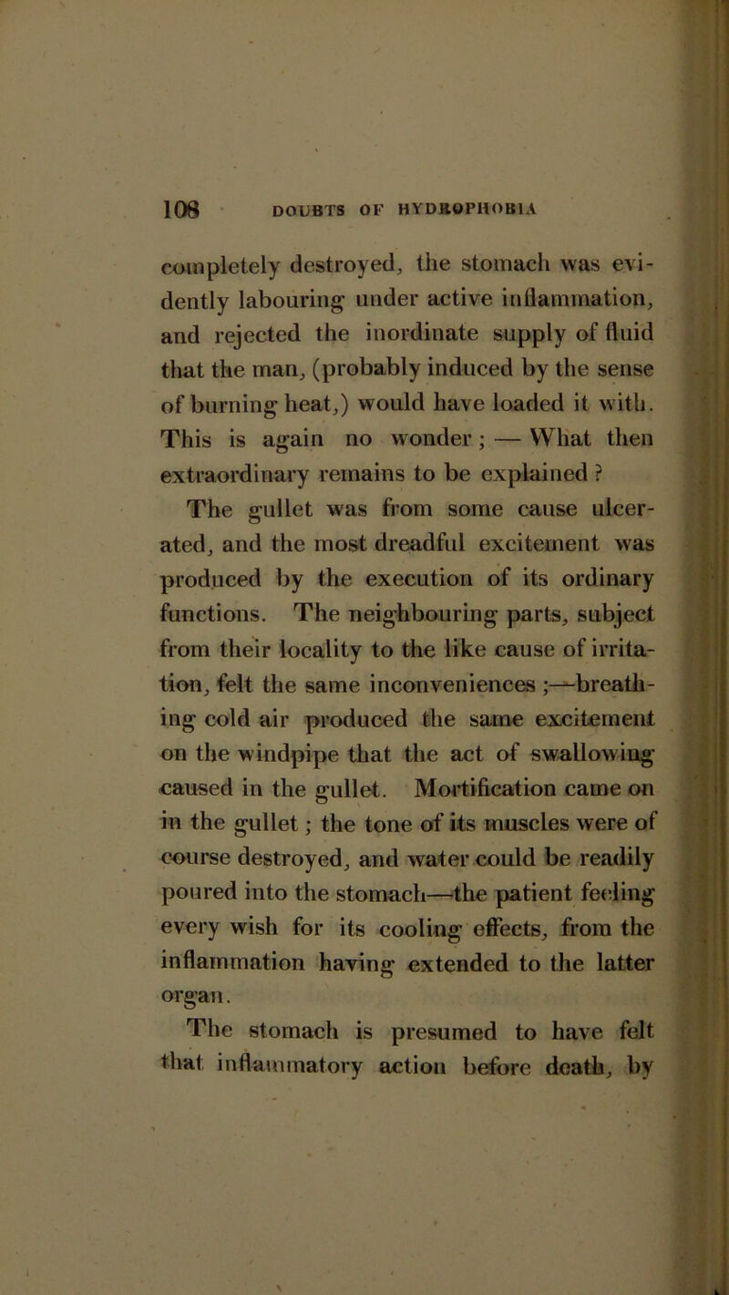 completely destroyed, the stomach was evi- dently labouring under active inflammation, and rejected the inordinate supply of fluid that the man, (probably induced by the sense of burning heat,) would have loaded it with. This is again no wonder ; — What then extraordinary remains to be explained ? The gullet was from some cause ulcer- ated, and the most dreadful excitement was produced by the execution of its ordinary functions. The neighbouring parts, subject from their locality to the like cause of irrita- tion, felt the same inconveniences ;—breath- ing cold air produced the same excitement on the w indpipe that the act of swallow ing caused in the gullet. Mortification came on in the gullet; the tone of its muscles were of course destroyed, and water could be readily poured into the stomach—the patient feeling every wish for its cooling effects, from the inflammation having extended to the latter organ. The stomach is presumed to have felt that inflammatory action before death, by