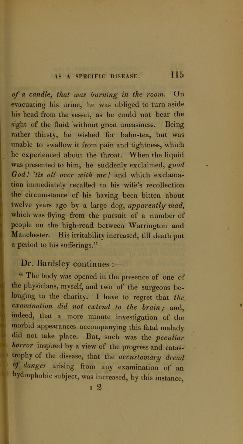 of a candle, that was burning in the room. On evacuating his urine, he was obliged to turn aside his head from the vessel, as he could not bear the sight of the fluid without great uneasiness. Being rather thirsty, he wished for balm-tea, but was unable to swallow it from pain and tightness, which he experienced about the throat. When the liquid was presented to him, he suddenly exclaimed, good God! ’tis all over with me! and which exclama- tion immediately recalled to his wife’s recollection the circumstance of his having been bitten about twelve years ago by a large dog, apparently mad, which was flying from the pursuit of a number of people on the high-road between Warrington and Manchester. His irritability increased, till death put a period to his sufferings.” Dr. Bardsley continues :— u The body was opened in the presence of one of the physicians, myself, and two of the surgeons be- longing to the charity. I have to regret that the examination did not extend to the brain/ and, indeed, that a more minute investigation of the morbid appearances accompanying this fatal malady did not take place. But, such was the peculiar horror inspired by a view of the progress and catas- trophy of the disease, that the accustomary dread of danger arising from any examination of an hydrophobic subject, was increased, by this instance, i 2