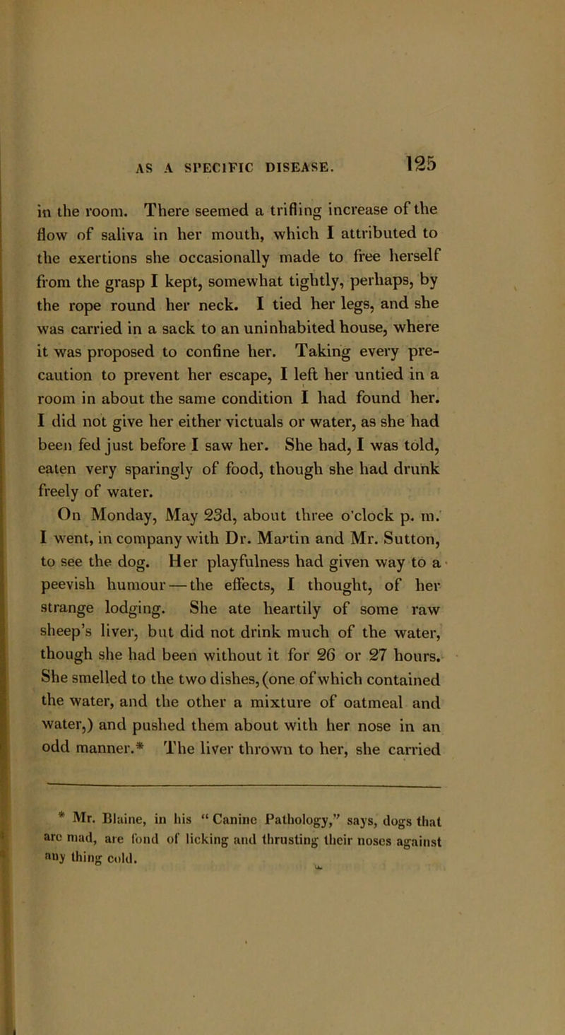 in the room. There seemed a trifling increase of the flow of saliva in her mouth, which I attributed to the exertions she occasionally made to free herself from the grasp I kept, somewhat tightly, perhaps, by the rope round her neck. I tied her legs, and she was carried in a sack to an uninhabited house, where it was proposed to confine her. Taking every pre- caution to prevent her escape, I left her untied in a room in about the same condition I had found her. I did not give her either victuals or water, as she had been fed just before I saw her. She had, I was told, eaten very sparingly of food, though she had drunk freely of water. On Monday, May 23d, about three o’clock p. m. I went, in company with Dr. Martin and Mr. Sutton, to see the dog. Her playfulness had given way to a peevish humour — the effects, I thought, of her strange lodging. She ate heartily of some raw sheep’s liver, but did not drink much of the water, though she had been without it for 26 or 27 hours. She smelled to the two dishes, (one of which contained the water, and the other a mixture of oatmeal and water,) and pushed them about with her nose in an odd manner.* The liver thrown to her, she carried * Mr. Blaine, in liis “ Canine Pathology,’’ says, dogs that are mad, are fond of lieking and thrusting their noses against any thing cold.