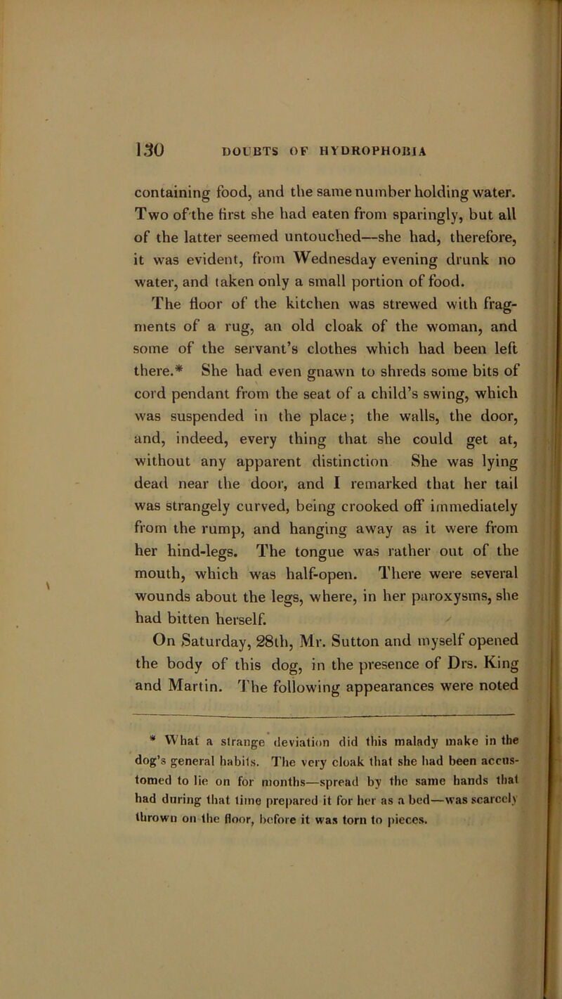 containing food, and the same number holding water. Two of the first she had eaten from sparingly, but all of the latter seemed untouched—she had, therefore, it was evident, from Wednesday evening drunk no water, and taken only a small portion of food. The floor of the kitchen was strewed with frag- ments of a rug, an old cloak of the woman, and some of the servant’s clothes which had been left there.* She had even gnawn to shreds some bits of cord pendant from the seat of a child’s swing, which was suspended in the place; the walls, the door, and, indeed, every thing that she could get at, without any apparent distinction She was lying dead near the door, and I remarked that her tail was strangely curved, being crooked off immediately from the rump, and hanging away as it were from her hind-legs. The tongue was rather out of the mouth, which was half-open. There were several wounds about the legs, where, in her paroxysms, she had bitten herself. On Saturday, 28th, Mr. Sutton and myself opened the body of this dog, in the presence of Drs. King and Martin. The following appearances were noted * W hat a strange deviation did this malady make in the dog’s general liabils. The very cloak that she had been accus- tomed to lie on for months—spread by the same bands that had during that time prepared it for her as a bed—was scarcely thrown on the floor, before it was torn to pieces.