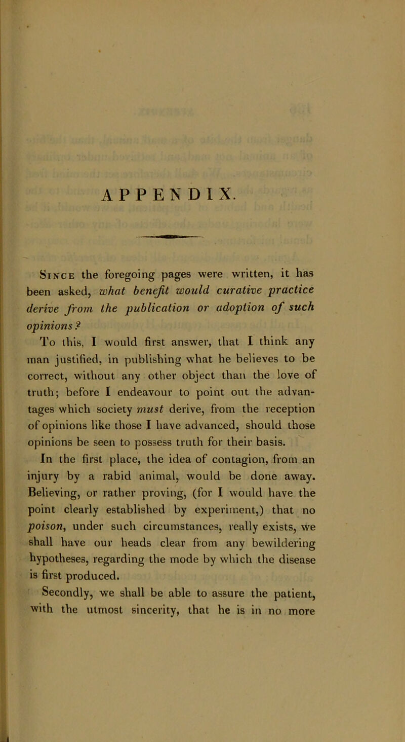 APPENDIX. Since the foregoing pages were written, it has been asked, what benefit would curative practice derive from the publication or adoption of such opinions ? To this, I would first answer, that I think any man justified, in publishing what he believes to be correct, without any other object than the love of truth; before I endeavour to point out the advan- tages which society must derive, from the reception of opinions like those I have advanced, should those opinions be seen to possess truth for their basis. In the first place, the idea of contagion, from an injury by a rabid animal, would be done away. Believing, or rather proving, (for I would have the point clearly established by experiment,) that no poison, under such circumstances, really exists, we shall have our heads clear from any bewildering hypotheses, regarding the mode by which the disease is first produced. Secondly, we shall be able to assure the patient, with the utmost sincerity, that he is in no more