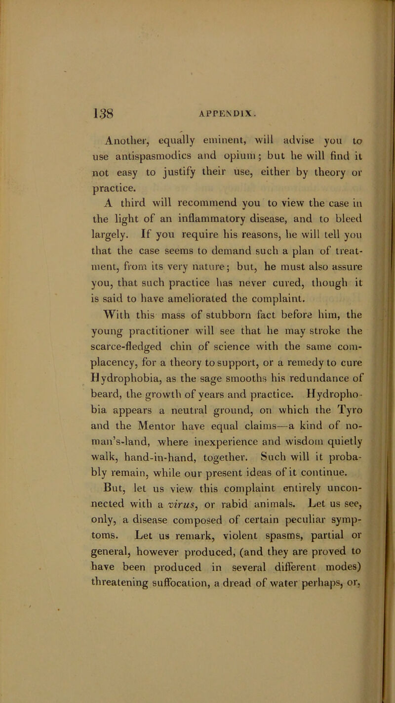 Another, equally eminent, will advise you to use antispasmodics and opium; but he will find it not easy to justify their use, either by theory or practice. A third will recommend you to view the case in the light of an inflammatory disease, and to bleed largely. If you require his reasons, he will tell you that the case seems to demand such a plan of treat- ment, from its very nature; but, he must also assure you, that such practice has never cured, though it is said to have ameliorated the complaint. With this mass of stubborn fact before him, the young practitioner will see that he may stroke the scarce-fledged chin of science with the same com- placency, for a theory to support, or a remedy to cure Hydrophobia, as the sage smooths his redundance of beard, the growth of years and practice. Hydropho- bia appears a neutral ground, on which the Tyro and the Mentor have equal claims—a kind of no- man’s-land, where inexperience and wisdom quietly walk, hand-in-hand, together. Such will it proba- bly remain, while our present ideas of it continue. But, let us view this complaint entirely uncon- nected with a virus, or rabid animals. Let us see, only, a disease composed of certain peculiar symp- toms. Let us remark, violent spasms, partial or general, however produced, (and they are proved to have been produced in several different modes) threatening suffocation, a dread of water perhaps, or,