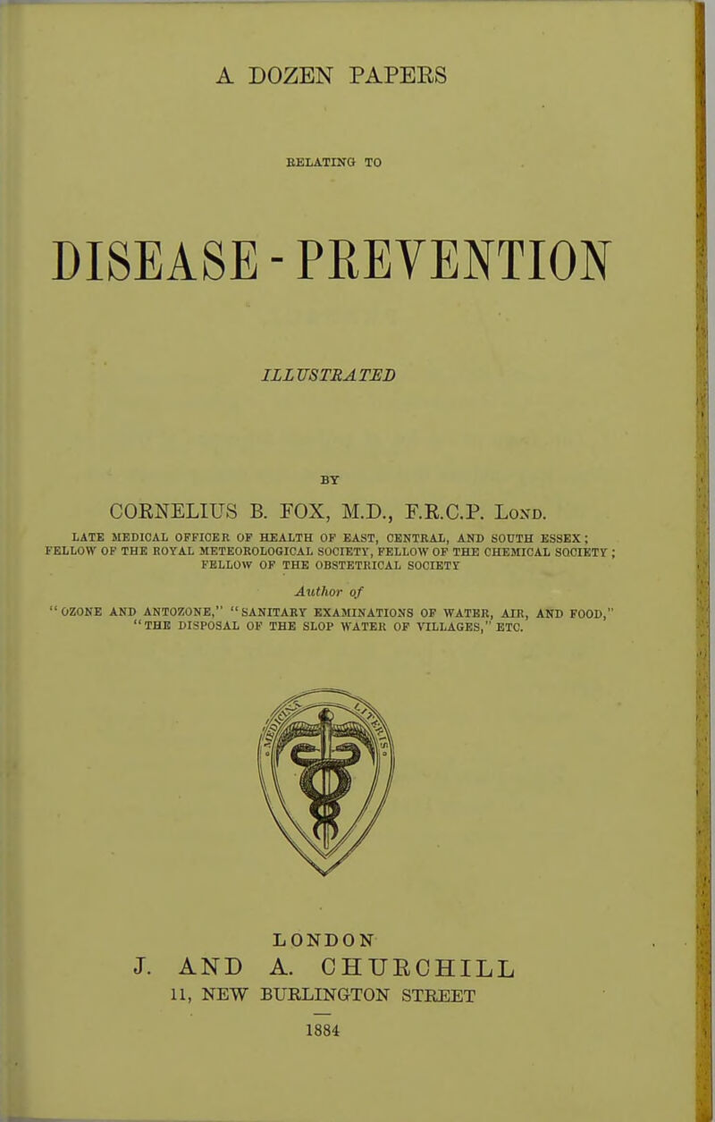 A DOZEN PAPERS BELATINO TO DISEASE-PREVENTION ILLUSTRATED BY CORNELIUS B. FOX, M.D., F.E.C.P. Lond. LATE MEDICAL OFFICER OF HEALTH OF EAST, CENTRA!/, AND SOUTH ESSEX: FELLOW OF THE ROYAL METEOROLOGICAL SOCIETY, FELLOW OF THE CHEMICAL SQCIETY FELLOW OP THE OBSTETRICAL SOCIETY Author of OZONE AND ANTOZONE, SANITARY EXAMINATIONS OF WATER, AIR, AND FOOD,' THE DISPOSAL OF THE SLOP WATER OF VILLAGES, ETC. LONDON J. AND A. CHUECHILL U, NEW BURLINGTON STREET 1884