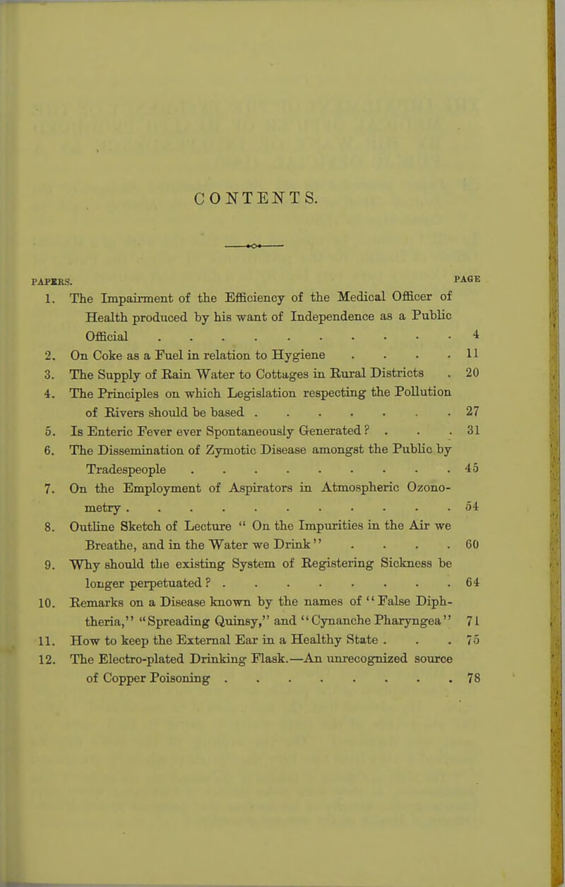 CONTENTS. PAPICKS. PAGE 1. The Impairment of the Efficiency of the Medical Officer of Health produced by his want of Independence as a Public Official 4 2. On Coke as a Fuel in relation to Hygiene . . . .11 3. The Supply of Rain Water to Cottages in Rural Districts . 20 4. The Principles on which Legislation respecting the Pollution of Rivers should be based ....... 27 5. Is Enteric Fever ever Spontaneously Generated ? . . .31 6. The Dissemination of Zymotic Disease amongst the Public by Tradespeople . . . . . • . • .45 7. On the Employment of Aspirators in Atmospheric Ozono- metry ........... 54 8. Outline Sketch of Lecture  On the Impiuities in the Air we Breathe, and in the Water we Drink  . . . .60 9. Why should the existing System of Registering Sickness be longer perpetuated P . . . . . . . .64 10. Remarks on a Disease known by the names of False Diph- theria, Spreading Quinsy, and Cynanche Phaxyngea 71 11. How to keep the External Ear in a Healthy State . . .75 12. The Electro-plated Drinking Flask.—An unrecognized source of Copper Poisoning . . . . . . . .78