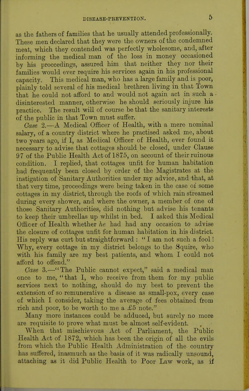 DISEASE-PKEVENTION. 6 as the fathers of families that he usually attended professionally. These men declared that they were the owners of the condemned meat, which they contended was perfectly wholesome, and, after informing the medical man of the loss in money occasioned by his proceedings, assured him that neither they nor their families would ever require his services again in his professional capacity. This medical man, who has a large family and is poor, plainly told several of his medical brethren living in that Town that he could not afford to and would not again act in such a disinterested manner, otherwise he should seriously injure his practice. The result will of course be that the sanitaiy interests of the public in that Town must suffer. Case 2.—A Medical Officer of Health, with a mere nominal salary, of a country district where he practised asked me, about two years ago, if I, as Medical Officer of Health, ever found it necessary to advise that cottages should be closed, under Clause 97 of the Public Health Act of 1875, on account of their ruinous condition. I replied, that cottages unfit for human habitation had frequently been closed by order of the Magistrates at the instigation of Sanitary Authorities under my advice, and that, at that very time, proceedings were being taken in the case of some cottages in my district, through the roofs of which rain streamed during every shower, and where the owner, a member of one of those Sanitary Authorities, did nothing but advise his tenants to keep their umbrellas up whilst in bed. I asked this Medical Officer of Health whether he had had any occasion to advise the closure of cottages unfit for human habitation in his district. His reply was curt but straightforward : I am not such a fool! Why, every cottage in my district belongs to the Squire, who with his family are my best patients, and whom I could not afford to offend. Case 3.—The Public cannot expect, said a medical man once to me,  that I, who receive from them for my public services next to nothing, should do my best to prevent the extension of so remunerative a disease as smaU-pox, every case of which I consider, taking the average of fees obtained from rich and poor, to be worth to me a £5 note. Many more instances could be adduced, but surely no more are requisite to prove what must be almost self-evident. When that mischievous Act of Parliament, the Public Health Act of 1872, which has been the origin of all the evils from which the PubUc Health Administration of the country has suffered, inasmuch as the basis of it was radically unsound, attaching as it did Public Health to Poor Law work, as if