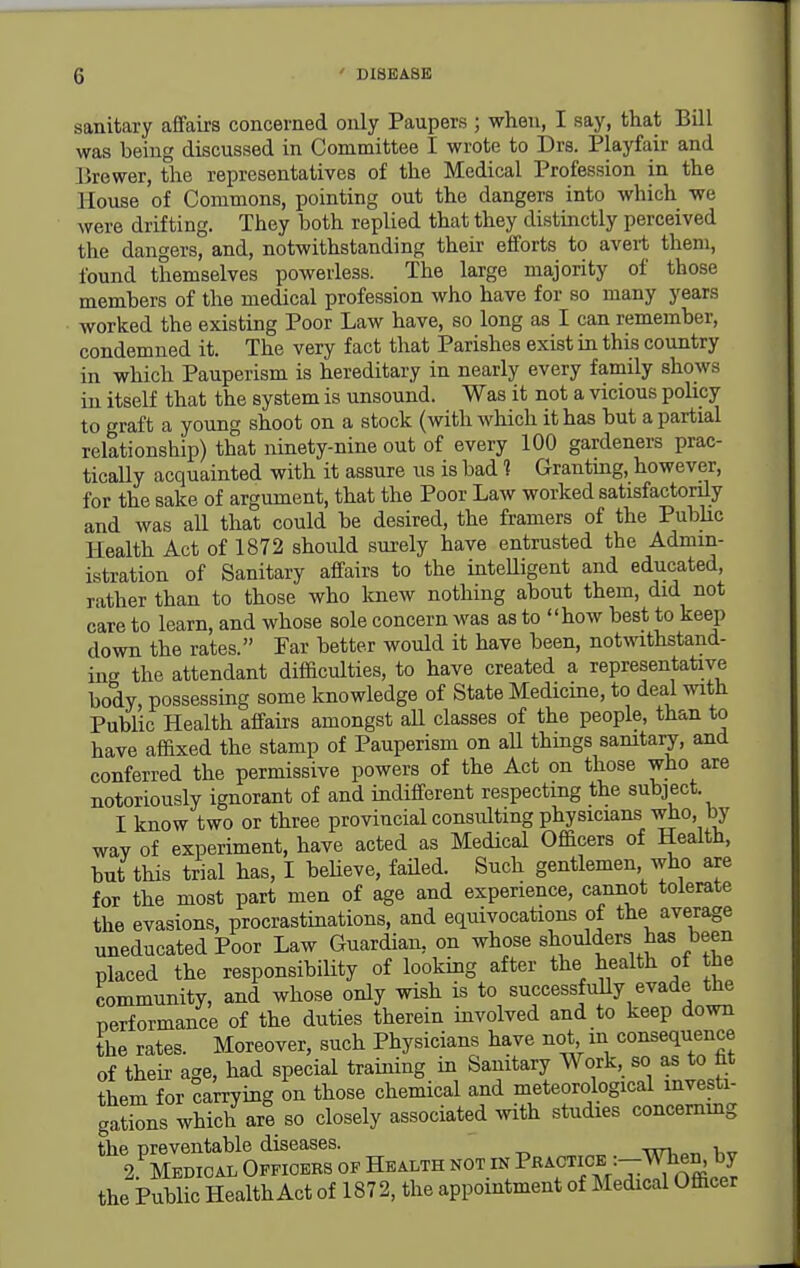 sanitary affairs concerned only Paupers ; when, I say, that Bill was being discussed in Committee I wrote to Drs. Playfair and lirewer, the representatives of the Medical Profession in the House of Commons, pointing out the dangers into which we were drifting. They both replied that they distinctly perceived the dangers, and, notwithstanding their efforts to avert them, found themselves powerless. The large majority of those members of the medical profession who have for so many years worked the existing Poor Law have, so long as I can remember, condemned it. The very fact that Parishes exist in this country in which Pauperism is hereditary in nearly every family shows in itself that the system is unsound. Was it not a vicious policy to graft a young shoot on a stock (with which it has but a partial relationship) that ninety-nine out of every 100 gardeners prac- tically acquainted with it assure us is bad 1 Grantmg, however, for the sake of argument, that the Poor Law worked satisfactorily and was all that could be desired, the framers of the PubUc Health Act of 1872 should surely have entrusted the Admin- istration of Sanitary affairs to the intelligent and educated, rather than to those who Imew nothing about them, did not care to learn, and whose sole concern was as to how best to keep down the rates. Far better would it have been, notwithstand- ing the attendant difficulties, to have created a representative body, possessing some knowledge of State Medicine, to deal with Public Health affairs amongst aU classes of the people, than to have affixed the stamp of Pauperism on aU thmgs samtary, and conferred the permissive powers of the Act on those who are notoriously ignorant of and indifferent respecting the subject. I know two or three provincial consulting physicians who, by way of experiment, have acted as Medical Officers of Health, but this trial has, I believe, faUed. Such gentlemen who are for the most part men of age and experience, cannot tolerate the evasions, procrastinations, and equivocations of the average uneducated Poor Law Guardian, on whose shoulders has been placed the responsibility of looking after the health of the community, and whose only wish is successfully evade the performance of the duties therein involved and to keep down the rates. Moreover, such Physicians have not m consequence of their age, had special training in Sanitary Work, so as to fat them for carrying on those chemical and meteorological investi- gations which are so closely associated with studies concemmg the Public Health Act of 1872, the appointment of Medical Officer